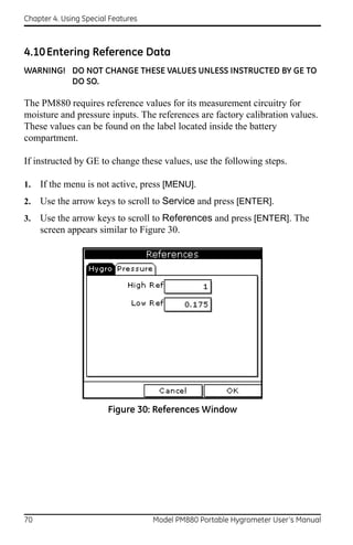 Chapter 4. Using Special Features



4.10 Entering Reference Data
WARNING! DO NOT CHANGE THESE VALUES UNLESS INSTRUCTED BY GE TO
         DO SO.

The PM880 requires reference values for its measurement circuitry for
moisture and pressure inputs. The references are factory calibration values.
These values can be found on the label located inside the battery
compartment.

If instructed by GE to change these values, use the following steps.

1.   If the menu is not active, press [MENU].
2.   Use the arrow keys to scroll to Service and press [ENTER].
3.   Use the arrow keys to scroll to References and press [ENTER]. The
     screen appears similar to Figure 30.




                        Figure 30: References Window




70                                  Model PM880 Portable Hygrometer User’s Manual
 