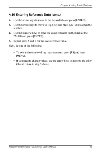 Chapter 4. Using Special Features



4.10 Entering Reference Data (cont.)
4.   Use the arrow keys to move to the desired tab and press [ENTER].
5.   Use the arrow keys to move to High Ref and press [ENTER] to open the
     text box.
6.   Use the numeric keys to enter the value recorded on the back of the
     PM880 and press [ENTER].
7.   Repeat steps 5 and 6 for the low reference value.
Next, do one of the following:

     • To exit and return to taking measurements, press [F3] and then
       [MENU].
     • If you need to change values, use the arrow keys to move to the other
       tab and return to step 5 above.




Model PM880 Portable Hygrometer User’s Manual                                 71
 