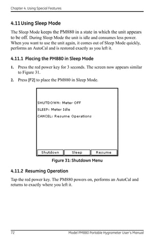 Chapter 4. Using Special Features



4.11 Using Sleep Mode
The Sleep Mode keeps the PM880 in a state in which the unit appears
to be off. During Sleep Mode the unit is idle and consumes less power.
When you want to use the unit again, it comes out of Sleep Mode quickly,
performs an AutoCal and is restored exactly as you left it.

4.11.1 Placing the PM880 in Sleep Mode
1.   Press the red power key for 3 seconds. The screen now appears similar
     to Figure 31.
2.   Press [F2] to place the PM880 in Sleep Mode.




                          Figure 31: Shutdown Menu

4.11.2 Resuming Operation
Tap the red power key. The PM880 powers on, performs an AutoCal and
returns to exactly where you left it.




72                                  Model PM880 Portable Hygrometer User’s Manual
 