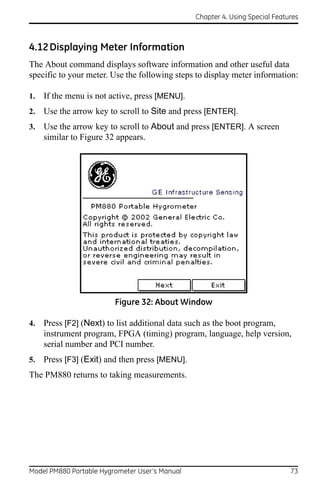 Chapter 4. Using Special Features



4.12 Displaying Meter Information
The About command displays software information and other useful data
specific to your meter. Use the following steps to display meter information:

1.   If the menu is not active, press [MENU].
2.   Use the arrow key to scroll to Site and press [ENTER].
3.   Use the arrow key to scroll to About and press [ENTER]. A screen
     similar to Figure 32 appears.




                         Figure 32: About Window

4.   Press [F2] (Next) to list additional data such as the boot program,
     instrument program, FPGA (timing) program, language, help version,
     serial number and PCI number.
5.   Press [F3] (Exit) and then press [MENU].
The PM880 returns to taking measurements.




Model PM880 Portable Hygrometer User’s Manual                                 73
 