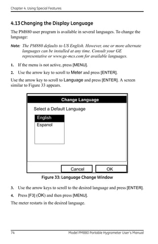 Chapter 4. Using Special Features



4.13 Changing the Display Language
The PM880 user program is available in several languages. To change the
language:

Note: The PM880 defaults to US English. However, one or more alternate
       languages can be installed at any time. Consult your GE
       representative or www.ge-mcs.com for available languages.

1.   If the menu is not active, press [MENU].
2.   Use the arrow key to scroll to Meter and press [ENTER].
Use the arrow key to scroll to Language and press [ENTER]. A screen
similar to Figure 33 appears.


                                Change Language

               Select a Default Language
                 English
                Espanol




                                     Cancel               OK
                    Figure 33: Language Change Window

3.   Use the arrow keys to scroll to the desired language and press [ENTER].
4.   Press [F3] (OK) and then press [MENU].
The meter restarts in the desired language.




74                                  Model PM880 Portable Hygrometer User’s Manual
 