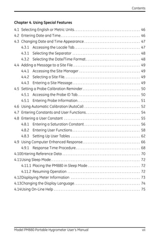 Contents



Chapter 4. Using Special Features
4.1 Selecting English or Metric Units. . . . . . . . . . . . . . . . . . . . . . . . . . . . . . . . . . . . . . . 46
4.2 Entering Date and Time. . . . . . . . . . . . . . . . . . . . . . . . . . . . . . . . . . . . . . . . . . . . . . . 46
4.3 Changing Date and Time Appearance . . . . . . . . . . . . . . . . . . . . . . . . . . . . . . . . . 47
      4.3.1 Accessing the Locale Tab. . . . . . . . . . . . . . . . . . . . . . . . . . . . . . . . . . . . . . . 47
      4.3.1 Selecting the Separator . . . . . . . . . . . . . . . . . . . . . . . . . . . . . . . . . . . . . . . . 48
      4.3.2 Selecting the Date/Time Format . . . . . . . . . . . . . . . . . . . . . . . . . . . . . . . . 48
4.4 Adding a Message to a Site File. . . . . . . . . . . . . . . . . . . . . . . . . . . . . . . . . . . . . . . . 49
      4.4.1 Accessing the Site Manager . . . . . . . . . . . . . . . . . . . . . . . . . . . . . . . . . . . . 49
      4.4.2 Selecting a Site File. . . . . . . . . . . . . . . . . . . . . . . . . . . . . . . . . . . . . . . . . . . . . 49
      4.4.3 Entering a Site Message . . . . . . . . . . . . . . . . . . . . . . . . . . . . . . . . . . . . . . . . 49
4.5 Setting a Probe Calibration Reminder . . . . . . . . . . . . . . . . . . . . . . . . . . . . . . . . . . 50
      4.5.1 Accessing the Probe ID Tab . . . . . . . . . . . . . . . . . . . . . . . . . . . . . . . . . . . . . 50
      4.5.1 Entering Probe Information . . . . . . . . . . . . . . . . . . . . . . . . . . . . . . . . . . . . . 51
4.6 Using Automatic Calibration (AutoCal) . . . . . . . . . . . . . . . . . . . . . . . . . . . . . . . . . 52
4.7 Entering Constants and User Functions . . . . . . . . . . . . . . . . . . . . . . . . . . . . . . . . 54
4.8 Entering a User Constant . . . . . . . . . . . . . . . . . . . . . . . . . . . . . . . . . . . . . . . . . . . . . 55
      4.8.1 Entering a Saturation Constant . . . . . . . . . . . . . . . . . . . . . . . . . . . . . . . . . 56
      4.8.2 Entering User Functions . . . . . . . . . . . . . . . . . . . . . . . . . . . . . . . . . . . . . . . . 58
      4.8.3 Setting Up User Tables . . . . . . . . . . . . . . . . . . . . . . . . . . . . . . . . . . . . . . . . . 62
4.9 Using Computer Enhanced Response. . . . . . . . . . . . . . . . . . . . . . . . . . . . . . . . . . 66
      4.9.1 Response Time Procedure . . . . . . . . . . . . . . . . . . . . . . . . . . . . . . . . . . . . . . 68
4.10Entering Reference Data . . . . . . . . . . . . . . . . . . . . . . . . . . . . . . . . . . . . . . . . . . . . . . 70
4.11Using Sleep Mode. . . . . . . . . . . . . . . . . . . . . . . . . . . . . . . . . . . . . . . . . . . . . . . . . . . . . 72
      4.11.1 Placing the PM880 in Sleep Mode . . . . . . . . . . . . . . . . . . . . . . . . . . . . . . . 72
      4.11.2 Resuming Operation . . . . . . . . . . . . . . . . . . . . . . . . . . . . . . . . . . . . . . . . . . . 72
4.12Displaying Meter Information . . . . . . . . . . . . . . . . . . . . . . . . . . . . . . . . . . . . . . . . . 73
4.13Changing the Display Language. . . . . . . . . . . . . . . . . . . . . . . . . . . . . . . . . . . . . . . 74
4.14Using On-Line Help . . . . . . . . . . . . . . . . . . . . . . . . . . . . . . . . . . . . . . . . . . . . . . . . . . . 75




Model PM880 Portable Hygrometer User’s Manual                                                                               vii
 