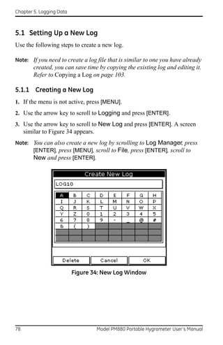 Chapter 5. Logging Data



5.1 Setting Up a New Log
Use the following steps to create a new log.

Note: If you need to create a log file that is similar to one you have already
         created, you can save time by copying the existing log and editing it.
         Refer to Copying a Log on page 103.

5.1.1 Creating a New Log
1. If the menu is not active, press [MENU].
2. Use the arrow key to scroll to Logging and press [ENTER].
3. Use the arrow key to scroll to New Log and press [ENTER]. A screen
     similar to Figure 34 appears.
Note: You can also create a new log by scrolling to Log Manager, press
      [ENTER], press [MENU], scroll to File, press [ENTER], scroll to
      New and press [ENTER].




                          Figure 34: New Log Window




78                                   Model PM880 Portable Hygrometer User’s Manual
 