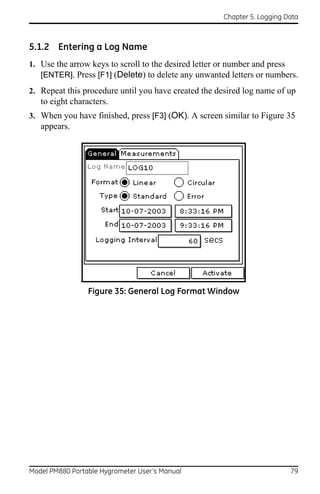 Chapter 5. Logging Data



5.1.2 Entering a Log Name
1. Use the arrow keys to scroll to the desired letter or number and press
   [ENTER]. Press [F1] (Delete) to delete any unwanted letters or numbers.
2. Repeat this procedure until you have created the desired log name of up
   to eight characters.
3. When you have finished, press [F3] (OK). A screen similar to Figure 35
   appears.




                 Figure 35: General Log Format Window




Model PM880 Portable Hygrometer User’s Manual                             79
 