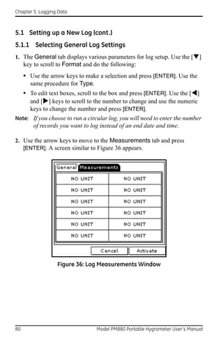 Chapter 5. Logging Data



5.1 Setting up a New Log (cont.)
5.1.1 Selecting General Log Settings
1. The General tab displays various parameters for log setup. Use the []
     key to scroll to Format and do the following:
     • Use the arrow keys to make a selection and press [ENTER]. Use the
       same procedure for Type.
     • To edit text boxes, scroll to the box and press [ENTER]. Use the []
       and [] keys to scroll to the number to change and use the numeric
       keys to change the number and press [ENTER].
Note: If you choose to run a circular log, you will need to enter the number
         of records you want to log instead of an end date and time.

2. Use the arrow keys to move to the Measurements tab and press
   [ENTER]. A screen similar to Figure 36 appears.




                  Figure 36: Log Measurements Window




80                                Model PM880 Portable Hygrometer User’s Manual
 