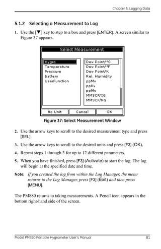 Chapter 5. Logging Data



5.1.2 Selecting a Measurement to Log
1. Use the [] key to step to a box and press [ENTER]. A screen similar to
   Figure 37 appears.




                 Figure 37: Select Measurement Window

2. Use the arrow keys to scroll to the desired measurement type and press
   [SEL].
3. Use the arrow keys to scroll to the desired units and press [F3] (OK).
4. Repeat steps 1 through 3 for up to 12 different parameters.
5. When you have finished, press [F3] (Activate) to start the log. The log
   will begin at the specified date and time.
Note: If you created the log from within the Log Manager, the meter
      returns to the Log Manager, press [F3] (Exit) and then press
      [MENU].

The PM880 returns to taking measurements. A Pencil icon appears in the
bottom right-hand side of the screen.




Model PM880 Portable Hygrometer User’s Manual                               81
 