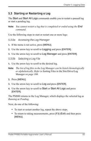 Chapter 5. Logging Data



5.3 Starting or Restarting a Log
The Start and Start All Logs commands enable you to restart a paused log
or start a pending log.

Note: You cannot restart a log that is completed or ended using the End
         command.

Use the following steps to start or restart one or more logs:

5.3.0a     Accessing the Log Manager
1. If the menu is not active, press [MENU].
2. Use the arrow key to scroll to Logging and press [ENTER].
3. Use the arrow key to scroll to Log Manager and press [ENTER].

5.3.0b     Selecting a Log File
1. Use the arrow key to scroll to the desired log.
Note: The list of log files in the Log Manager can be listed chronologically
         or alphabetically. Refer to Sorting Files in the Site/Drive/Log
         Manager on page 108.

2. Press [MENU].
3. Use the arrow key to scroll to Log and press [ENTER].
4. Use the arrow key to scroll to Start or Start All Logs and press
   [ENTER].
The PM880 returns to the Log Manager, which displays the selected log as
Running or Pending.

Next, do one of the following:

   • To start or restart another log, repeat the above steps.
   • To return to taking measurements, press [F3] (Exit) and then press
      [MENU].




Model PM880 Portable Hygrometer User’s Manual                                83
 