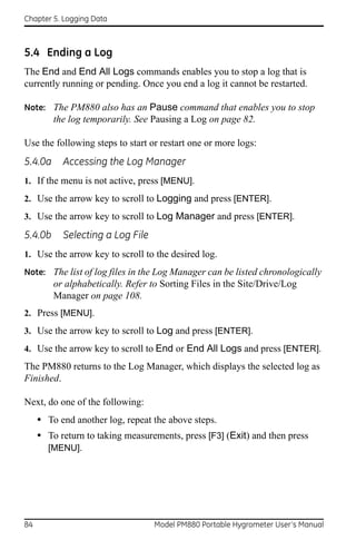 Chapter 5. Logging Data



5.4 Ending a Log
The End and End All Logs commands enables you to stop a log that is
currently running or pending. Once you end a log it cannot be restarted.

Note: The PM880 also has an Pause command that enables you to stop
         the log temporarily. See Pausing a Log on page 82.

Use the following steps to start or restart one or more logs:
5.4.0a     Accessing the Log Manager
1. If the menu is not active, press [MENU].
2. Use the arrow key to scroll to Logging and press [ENTER].
3. Use the arrow key to scroll to Log Manager and press [ENTER].

5.4.0b     Selecting a Log File
1. Use the arrow key to scroll to the desired log.
Note: The list of log files in the Log Manager can be listed chronologically
         or alphabetically. Refer to Sorting Files in the Site/Drive/Log
         Manager on page 108.
2. Press [MENU].
3. Use the arrow key to scroll to Log and press [ENTER].
4. Use the arrow key to scroll to End or End All Logs and press [ENTER].
The PM880 returns to the Log Manager, which displays the selected log as
Finished.

Next, do one of the following:
     • To end another log, repeat the above steps.
     • To return to taking measurements, press [F3] (Exit) and then press
       [MENU].




84                                 Model PM880 Portable Hygrometer User’s Manual
 