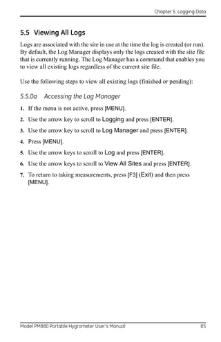 Chapter 5. Logging Data



5.5 Viewing All Logs
Logs are associated with the site in use at the time the log is created (or run).
By default, the Log Manager displays only the logs created with the site file
that is currently running. The Log Manager has a command that enables you
to view all existing logs regardless of the current site file.

Use the following steps to view all existing logs (finished or pending):

5.5.0a    Accessing the Log Manager
1. If the menu is not active, press [MENU].
2. Use the arrow key to scroll to Logging and press [ENTER].
3. Use the arrow key to scroll to Log Manager and press [ENTER].
4. Press [MENU].
5. Use the arrow keys to scroll to Log and press [ENTER].
6. Use the arrow keys to scroll to View All Sites and press [ENTER].
7. To return to taking measurements, press [F3] (Exit) and then press
   [MENU].




Model PM880 Portable Hygrometer User’s Manual                                  85
 