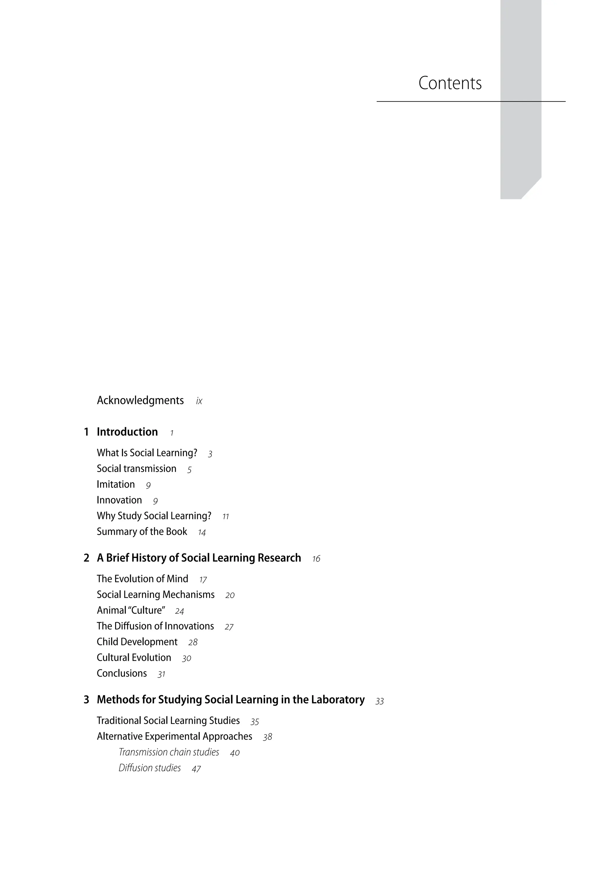 Contents
Acknowledgments ix
1 Introduction 
What Is Social Learning? 
Social transmission 
Imitation 
Innovation 
Why Study Social Learning? 
Summary of the Book 
2 A Brief History of Social Learning Research 
The Evolution of Mind 
Social Learning Mechanisms 
Animal“Culture” 
The Diffusion of Innovations 
Child Development 
Cultural Evolution 
Conclusions 
3 Methods for Studying Social Learning in the Laboratory 
Traditional Social Learning Studies 
Alternative Experimental Approaches 
Transmission chain studies 
Diffusion studies 
 