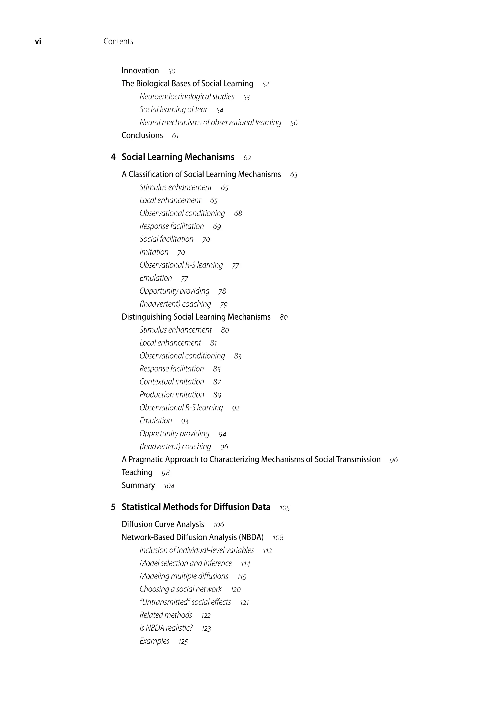 vi Contents
Innovation 
The Biological Bases of Social Learning 
Neuroendocrinological studies 
Social learning of fear 
Neural mechanisms of observational learning 
Conclusions 
4 Social Learning Mechanisms 
A Classification of Social Learning Mechanisms 
Stimulus enhancement 
Local enhancement 
Observational conditioning 
Response facilitation 
Social facilitation 
Imitation 
Observational R-S learning 
Emulation 
Opportunity providing 
(Inadvertent) coaching 
Distinguishing Social Learning Mechanisms 
Stimulus enhancement 
Local enhancement 
Observational conditioning 
Response facilitation 
Contextual imitation 
Production imitation 
Observational R-S learning 
Emulation 
Opportunity providing 
(Inadvertent) coaching 
A Pragmatic Approach to Characterizing Mechanisms of Social Transmission 
Teaching 
Summary 
5 Statistical Methods for Diffusion Data 
Diffusion Curve Analysis 
Network-Based Diffusion Analysis (NBDA) 
Inclusion of individual-level variables 
Model selection and inference 
Modeling multiple diffusions 
Choosing a social network 
“Untransmitted” social effects 
Related methods 
Is NBDA realistic? 
Examples 
 