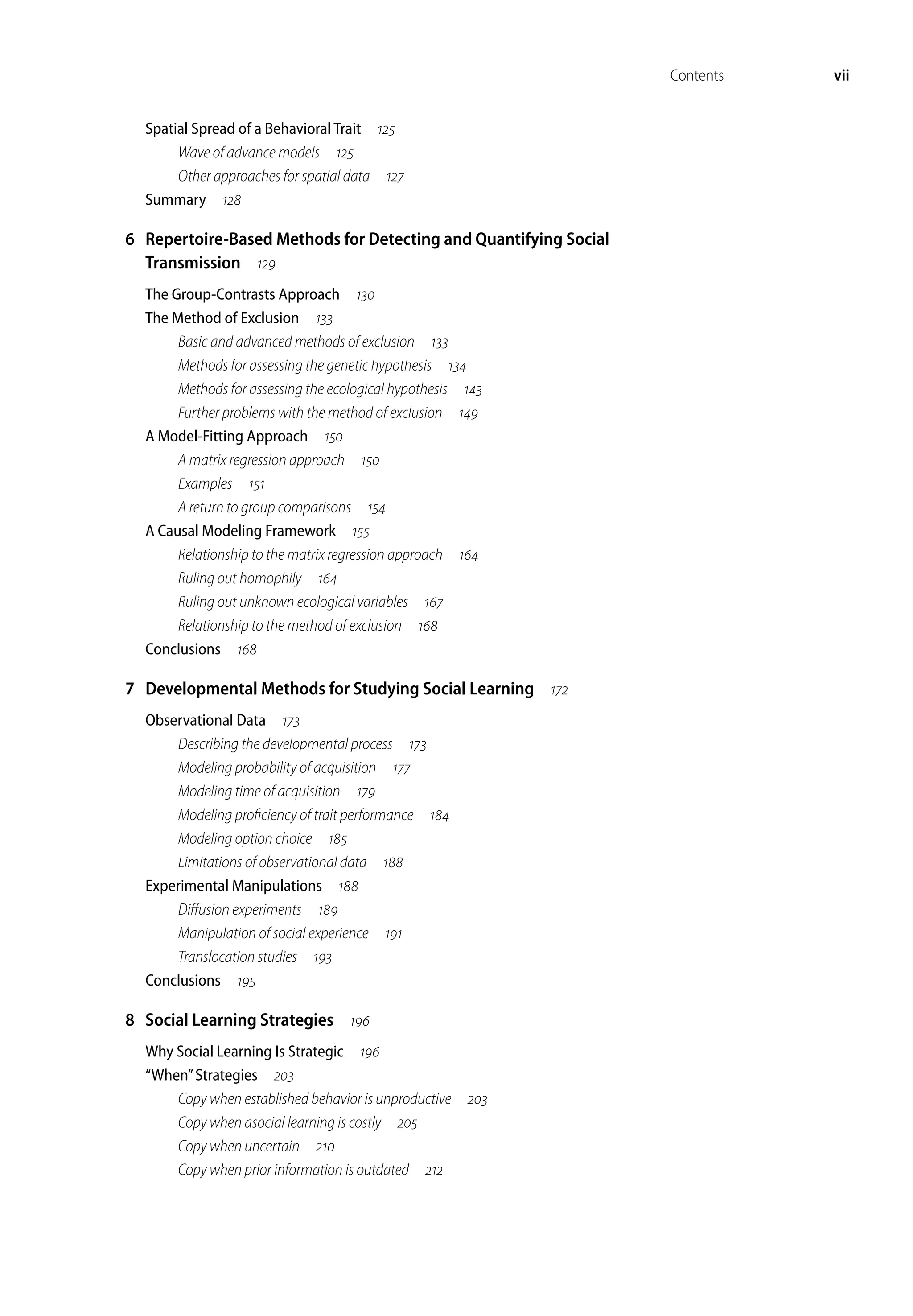 Contents vii
Spatial Spread of a Behavioral Trait 
Wave of advance models 
Other approaches for spatial data 
Summary 
6 Repertoire-Based Methods for Detecting and Quantifying Social
Transmission 
The Group-Contrasts Approach 
The Method of Exclusion 
Basic and advanced methods of exclusion 
Methods for assessing the genetic hypothesis 
Methods for assessing the ecological hypothesis 
Further problems with the method of exclusion 
A Model-Fitting Approach 
A matrix regression approach 
Examples 
A return to group comparisons 
A Causal Modeling Framework 
Relationship to the matrix regression approach 
Ruling out homophily 
Ruling out unknown ecological variables 
Relationship to the method of exclusion 
Conclusions 
7 Developmental Methods for Studying Social Learning 
Observational Data 
Describing the developmental process 
Modeling probability of acquisition 
Modeling time of acquisition 
Modeling proficiency of trait performance 
Modeling option choice 
Limitations of observational data 
Experimental Manipulations 
Diffusion experiments 
Manipulation of social experience 
Translocation studies 
Conclusions 
8 Social Learning Strategies 
Why Social Learning Is Strategic 
“When”Strategies 
Copy when established behavior is unproductive 
Copy when asocial learning is costly 
Copy when uncertain 
Copy when prior information is outdated 
 