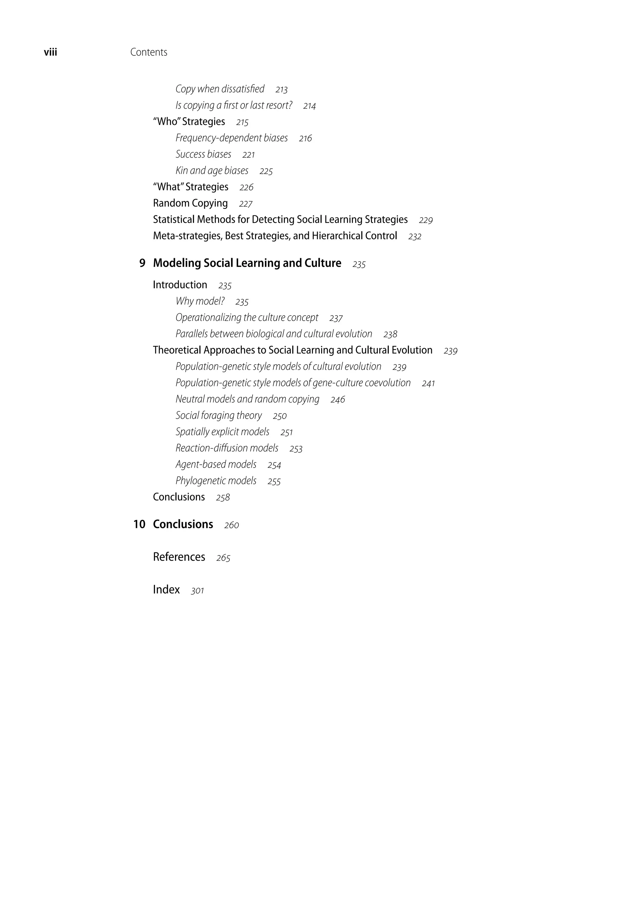 viii Contents
Copy when dissatisfied 
Is copying a first or last resort? 
“Who”Strategies 
Frequency-dependent biases 
Success biases 
Kin and age biases 
“What”Strategies 
Random Copying 
Statistical Methods for Detecting Social Learning Strategies 
Meta-strategies, Best Strategies, and Hierarchical Control 
9 Modeling Social Learning and Culture 
Introduction 
Why model? 
Operationalizing the culture concept 
Parallels between biological and cultural evolution 
Theoretical Approaches to Social Learning and Cultural Evolution 
Population-genetic style models of cultural evolution 
Population-genetic style models of gene-culture coevolution 
Neutral models and random copying 
Social foraging theory 
Spatially explicit models 
Reaction-diffusion models 
Agent-based models 
Phylogenetic models 
Conclusions 
10 Conclusions 
References 
Index 
 