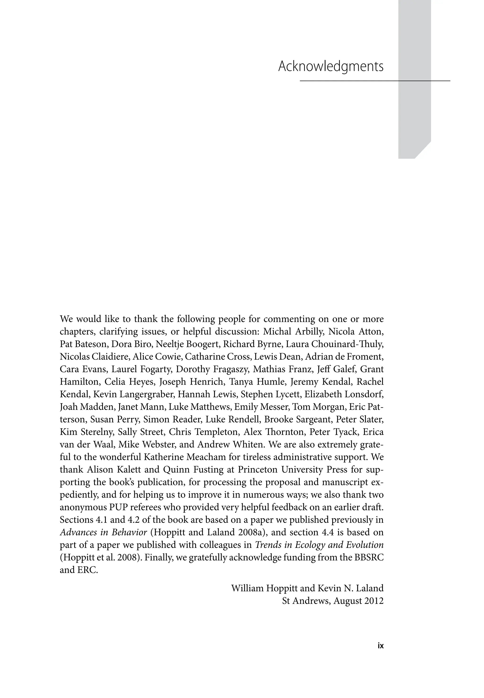 ix
Acknowledgments
We would like to thank the following people for commenting on one or more
chapters, clarifying issues, or helpful discussion: Michal Arbilly, Nicola Atton,
Pat Bateson, Dora Biro, Neeltje Boogert, Richard Byrne, Laura Chouinard-Thuly,
Nicolas Claidiere, Alice Cowie, Catharine Cross, Lewis Dean, Adrian de Froment,
Cara Evans, Laurel Fogarty, Dorothy Fragaszy, Mathias Franz, Jeff Galef, Grant
Hamilton, Celia Heyes, Joseph Henrich, Tanya Humle, Jeremy Kendal, Rachel
Kendal, Kevin Langergraber, Hannah Lewis, Stephen Lycett, Elizabeth Lonsdorf,
Joah Madden, Janet Mann, Luke Matthews, Emily Messer, Tom Morgan, Eric Pat-
terson, Susan Perry, Simon Reader, Luke Rendell, Brooke Sargeant, Peter Slater,
Kim Sterelny, Sally Street, Chris Templeton, Alex Thornton, Peter Tyack, Erica
van der Waal, Mike Webster, and Andrew Whiten. We are also extremely grate-
ful to the wonderful Katherine Meacham for tireless administrative support. We
thank Alison Kalett and Quinn Fusting at Princeton University Press for sup-
porting the book’s publication, for processing the proposal and manuscript ex-
pediently, and for helping us to improve it in numerous ways; we also thank two
anonymous PUP referees who provided very helpful feedback on an earlier draft.
Sections 4.1 and 4.2 of the book are based on a paper we published previously in
Advances in Behavior (Hoppitt and Laland 2008a), and section 4.4 is based on
part of a paper we published with colleagues in Trends in Ecology and Evolution
(Hoppitt et al. 2008). Finally, we gratefully acknowledge funding from the BBSRC
and ERC.
William Hoppitt and Kevin N. Laland
St Andrews, August 2012
 