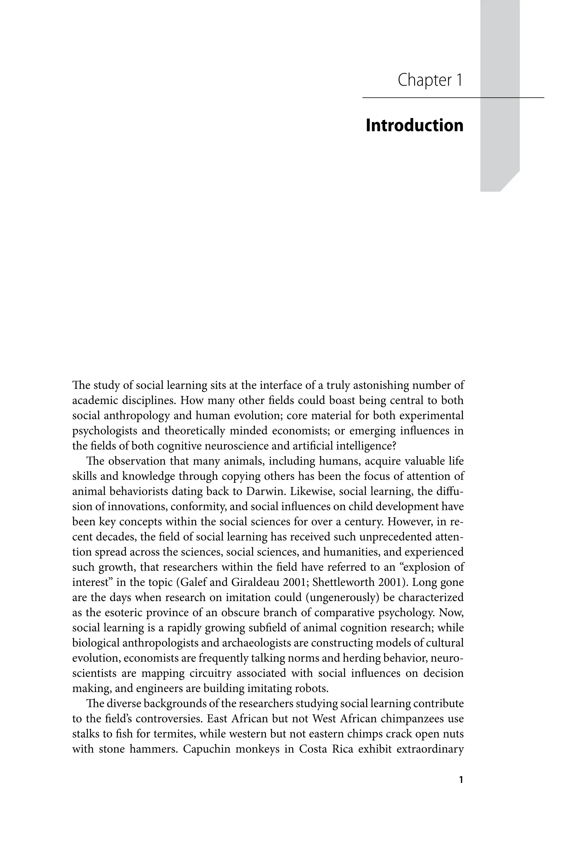 1
The study of social learning sits at the interface of a truly astonishing number of
academic disciplines. How many other fields could boast being central to both
social anthropology and human evolution; core material for both experimental
psychologists and theoretically minded economists; or emerging influences in
the fields of both cognitive neuroscience and artificial intelligence?
The observation that many animals, including humans, acquire valuable life
skills and knowledge through copying others has been the focus of attention of
animal behaviorists dating back to Darwin. Likewise, social learning, the diffu-
sion of innovations, conformity, and social influences on child development have
been key concepts within the social sciences for over a century. However, in re-
cent decades, the field of social learning has received such unprecedented atten-
tion spread across the sciences, social sciences, and humanities, and experienced
such growth, that researchers within the field have referred to an “explosion of
interest” in the topic (Galef and Giraldeau 2001; Shettleworth 2001). Long gone
are the days when research on imitation could (ungenerously) be characterized
as the esoteric province of an obscure branch of comparative psychology. Now,
social learning is a rapidly growing subfield of animal cognition research; while
biological anthropologists and archaeologists are constructing models of cultural
evolution, economists are frequently talking norms and herding behavior, neuro-
scientists are mapping circuitry associated with social influences on decision
making, and engineers are building imitating robots.
The diverse backgrounds of the researchers studying social learning contribute
to the field’s controversies. East African but not West African chimpanzees use
stalks to fish for termites, while western but not eastern chimps crack open nuts
with stone hammers. Capuchin monkeys in Costa Rica exhibit extraordinary
Chapter 1
Introduction
 