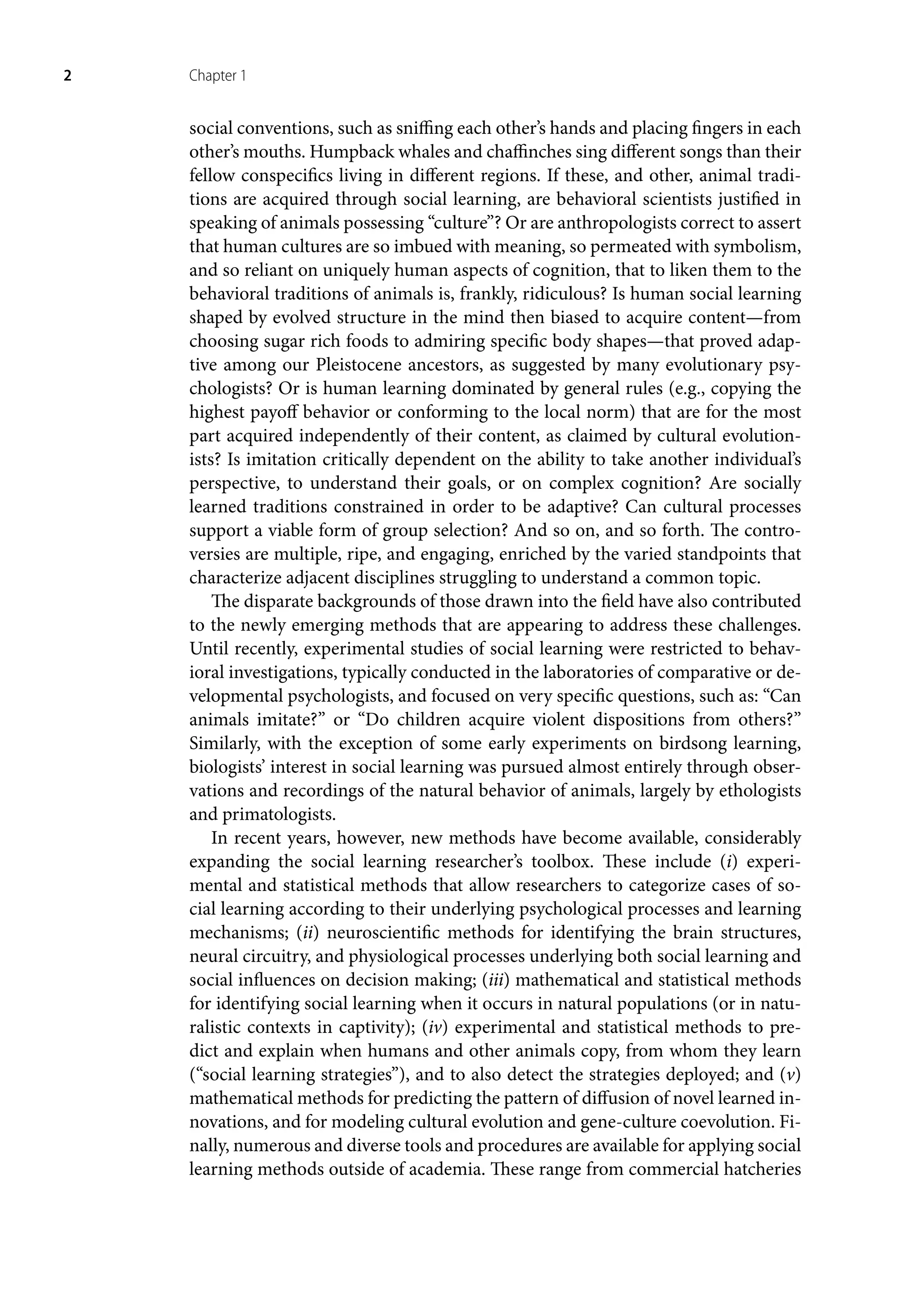 2 Chapter 1
social conventions, such as sniffing each other’s hands and placing fingers in each
other’s mouths. Humpback whales and chaffinches sing different songs than their
fellow conspecifics living in different regions. If these, and other, animal tradi-
tions are acquired through social learning, are behavioral scientists justified in
speaking of animals possessing “culture”? Or are anthropologists correct to assert
that human cultures are so imbued with meaning, so permeated with symbolism,
and so reliant on uniquely human aspects of cognition, that to liken them to the
behavioral traditions of animals is, frankly, ridiculous? Is human social learning
shaped by evolved structure in the mind then biased to acquire content—from
choosing sugar rich foods to admiring specific body shapes—that proved adap-
tive among our Pleistocene ancestors, as suggested by many evolutionary psy-
chologists? Or is human learning dominated by general rules (e.g., copying the
highest payoff behavior or conforming to the local norm) that are for the most
part acquired independently of their content, as claimed by cultural evolution-
ists? Is imitation critically dependent on the ability to take another individual’s
perspective, to understand their goals, or on complex cognition? Are socially
learned traditions constrained in order to be adaptive? Can cultural processes
support a viable form of group selection? And so on, and so forth. The contro-
versies are multiple, ripe, and engaging, enriched by the varied standpoints that
characterize adjacent disciplines struggling to understand a common topic.
The disparate backgrounds of those drawn into the field have also contributed
to the newly emerging methods that are appearing to address these challenges.
Until recently, experimental studies of social learning were restricted to behav-
ioral investigations, typically conducted in the laboratories of comparative or de-
velopmental psychologists, and focused on very specific questions, such as: “Can
animals imitate?” or “Do children acquire violent dispositions from others?”
Similarly, with the exception of some early experiments on birdsong learning,
biologists’ interest in social learning was pursued almost entirely through obser-
vations and recordings of the natural behavior of animals, largely by ethologists
and primatologists.
In recent years, however, new methods have become available, considerably
expanding the social learning researcher’s toolbox. These include (i) experi-
mental and statistical methods that allow researchers to categorize cases of so-
cial learning according to their underlying psychological processes and learning
mechanisms; (ii) neuroscientific methods for identifying the brain structures,
neural circuitry, and physiological processes underlying both social learning and
social influences on decision making; (iii) mathematical and statistical methods
for identifying social learning when it occurs in natural populations (or in natu-
ralistic contexts in captivity); (iv) experimental and statistical methods to pre-
dict and explain when humans and other animals copy, from whom they learn
(“social learning strategies”), and to also detect the strategies deployed; and (v)
mathematical methods for predicting the pattern of diffusion of novel learned in-
novations, and for modeling cultural evolution and gene-culture coevolution. Fi-
nally, numerous and diverse tools and procedures are available for applying social
learning methods outside of academia. These range from commercial hatcheries
 