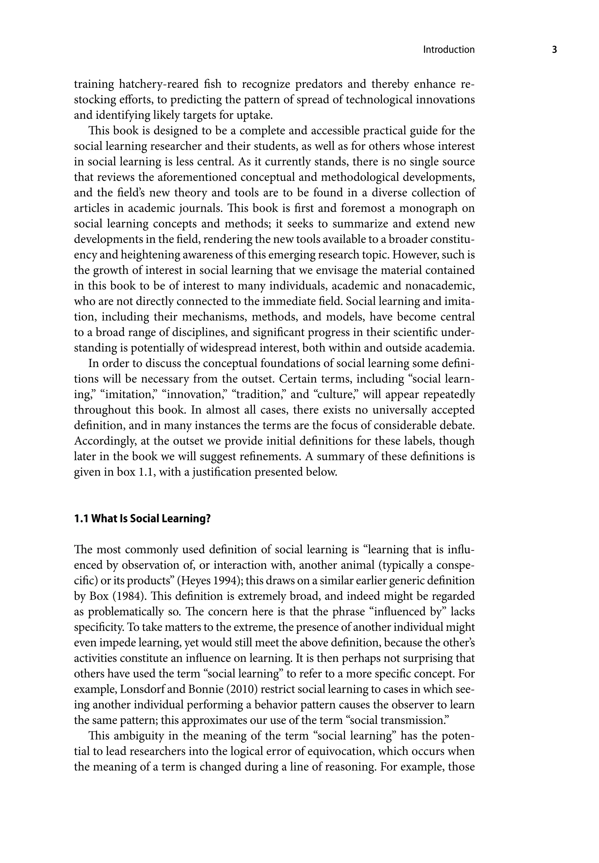 Introduction 3
training hatchery-reared fish to recognize predators and thereby enhance re-
stocking efforts, to predicting the pattern of spread of technological innovations
and identifying likely targets for uptake.
This book is designed to be a complete and accessible practical guide for the
social learning researcher and their students, as well as for others whose interest
in social learning is less central. As it currently stands, there is no single source
that reviews the aforementioned conceptual and methodological developments,
and the field’s new theory and tools are to be found in a diverse collection of
articles in academic journals. This book is first and foremost a monograph on
social learning concepts and methods; it seeks to summarize and extend new
developments in the field, rendering the new tools available to a broader constitu-
ency and heightening awareness of this emerging research topic. However, such is
the growth of interest in social learning that we envisage the material contained
in this book to be of interest to many individuals, academic and nonacademic,
who are not directly connected to the immediate field. Social learning and imita-
tion, including their mechanisms, methods, and models, have become central
to a broad range of disciplines, and significant progress in their scientific under-
standing is potentially of widespread interest, both within and outside academia.
In order to discuss the conceptual foundations of social learning some defini-
tions will be necessary from the outset. Certain terms, including “social learn-
ing,” “imitation,” “innovation,” “tradition,” and “culture,” will appear repeatedly
throughout this book. In almost all cases, there exists no universally accepted
definition, and in many instances the terms are the focus of considerable debate.
Accordingly, at the outset we provide initial definitions for these labels, though
later in the book we will suggest refinements. A summary of these definitions is
given in box 1.1, with a justification presented below.
1.1 What Is Social Learning?
The most commonly used definition of social learning is “learning that is influ-
enced by observation of, or interaction with, another animal (typically a conspe-
cific) or its products” (Heyes 1994); this draws on a similar earlier generic definition
by Box (1984). This definition is extremely broad, and indeed might be regarded
as problematically so. The concern here is that the phrase “influenced by” lacks
specificity. To take matters to the extreme, the presence of another individual might
even impede learning, yet would still meet the above definition, because the other’s
activities constitute an influence on learning. It is then perhaps not surprising that
others have used the term “social learning” to refer to a more specific concept. For
example, Lonsdorf and Bonnie (2010) restrict social learning to cases in which see-
ing another individual performing a behavior pattern causes the observer to learn
the same pattern; this approximates our use of the term “social transmission.”
This ambiguity in the meaning of the term “social learning” has the poten-
tial to lead researchers into the logical error of equivocation, which occurs when
the meaning of a term is changed during a line of reasoning. For example, those
 