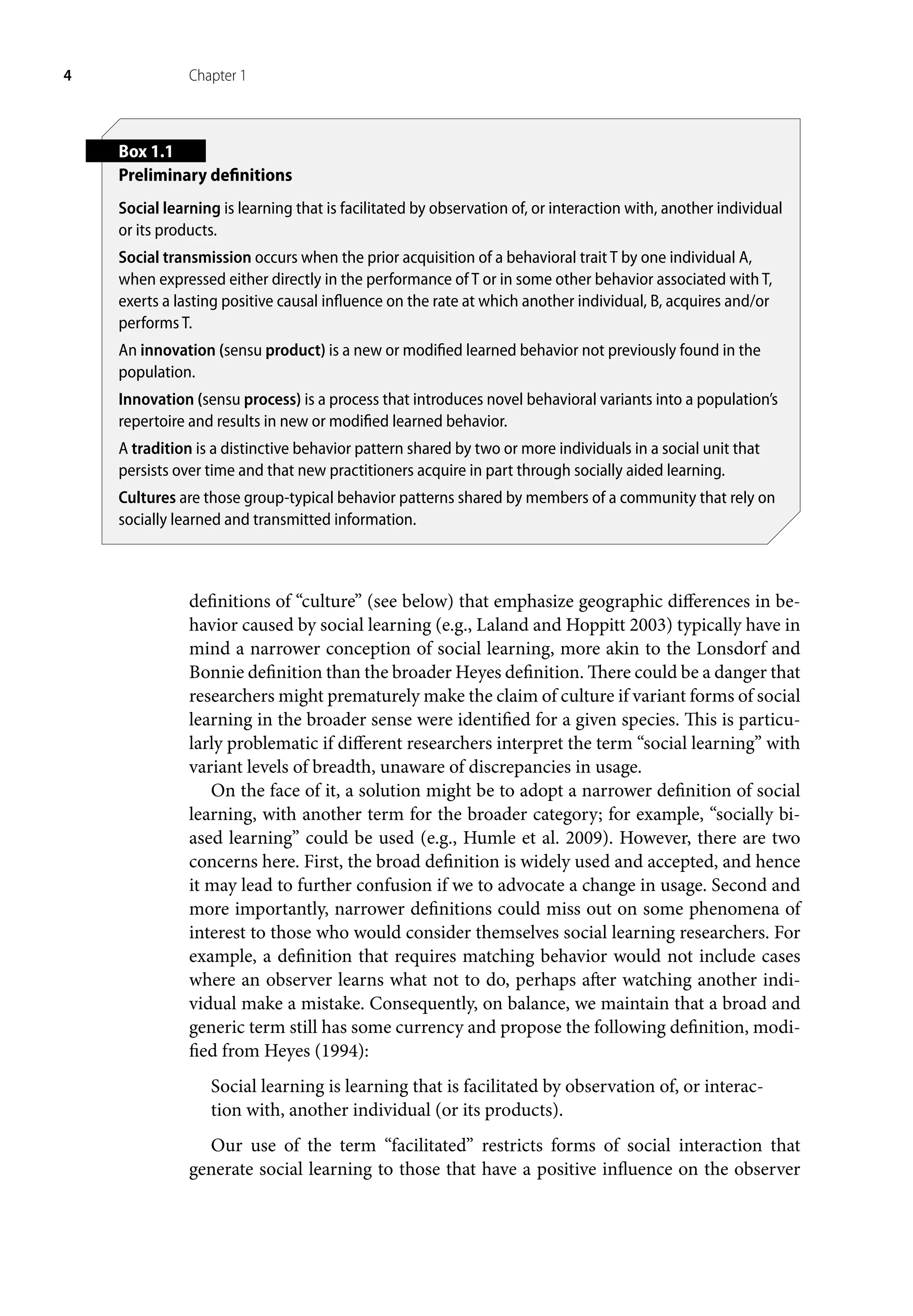 4 Chapter 1
definitions of “culture” (see below) that emphasize geographic differences in be-
havior caused by social learning (e.g., Laland and Hoppitt 2003) typically have in
mind a narrower conception of social learning, more akin to the Lonsdorf and
Bonnie definition than the broader Heyes definition. There could be a danger that
researchers might prematurely make the claim of culture if variant forms of social
learning in the broader sense were identified for a given species. This is particu-
larly problematic if different researchers interpret the term “social learning” with
variant levels of breadth, unaware of discrepancies in usage.
On the face of it, a solution might be to adopt a narrower definition of social
learning, with another term for the broader category; for example, “socially bi-
ased learning” could be used (e.g., Humle et al. 2009). However, there are two
concerns here. First, the broad definition is widely used and accepted, and hence
it may lead to further confusion if we to advocate a change in usage. Second and
more importantly, narrower definitions could miss out on some phenomena of
interest to those who would consider themselves social learning researchers. For
example, a definition that requires matching behavior would not include cases
where an observer learns what not to do, perhaps after watching another indi-
vidual make a mistake. Consequently, on balance, we maintain that a broad and
generic term still has some currency and propose the following definition, modi-
fied from Heyes (1994):
Social learning is learning that is facilitated by observation of, or interac-
tion with, another individual (or its products).
Our use of the term “facilitated” restricts forms of social interaction that
generate social learning to those that have a positive influence on the observer
Box 1.1
Preliminary definitions
Social learning is learning that is facilitated by observation of, or interaction with, another individual
or its products.
Social transmission occurs when the prior acquisition of a behavioral trait T by one individual A,
when expressed either directly in the performance of T or in some other behavior associated with T,
exerts a lasting positive causal influence on the rate at which another individual, B, acquires and/or
performs T.
An innovation (sensu product) is a new or modified learned behavior not previously found in the
population.
Innovation (sensu process) is a process that introduces novel behavioral variants into a population’s
repertoire and results in new or modified learned behavior.
A tradition is a distinctive behavior pattern shared by two or more individuals in a social unit that
persists over time and that new practitioners acquire in part through socially aided learning.
Cultures are those group-typical behavior patterns shared by members of a community that rely on
socially learned and transmitted information.
 