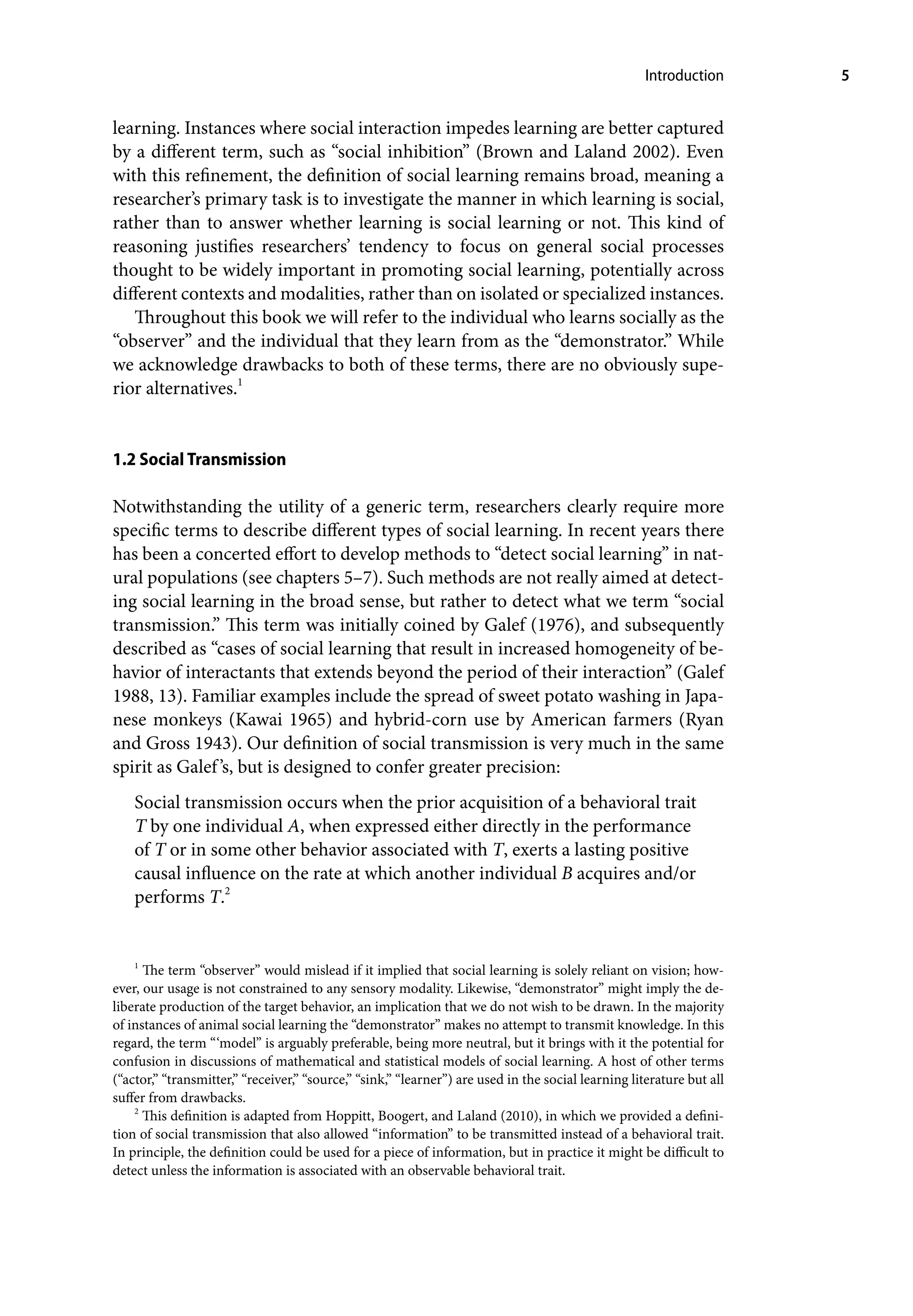 Introduction 5
learning. Instances where social interaction impedes learning are better captured
by a different term, such as “social inhibition” (Brown and Laland 2002). Even
with this refinement, the definition of social learning remains broad, meaning a
researcher’s primary task is to investigate the manner in which learning is social,
rather than to answer whether learning is social learning or not. This kind of
reasoning justifies researchers’ tendency to focus on general social processes
thought to be widely important in promoting social learning, potentially across
different contexts and modalities, rather than on isolated or specialized instances.
Throughout this book we will refer to the individual who learns socially as the
“observer” and the individual that they learn from as the “demonstrator.” While
we acknowledge drawbacks to both of these terms, there are no obviously supe-
rior alternatives.1
1.2 Social Transmission
Notwithstanding the utility of a generic term, researchers clearly require more
specific terms to describe different types of social learning. In recent years there
has been a concerted effort to develop methods to “detect social learning” in nat-
ural populations (see chapters 5–7). Such methods are not really aimed at detect-
ing social learning in the broad sense, but rather to detect what we term “social
transmission.” This term was initially coined by Galef (1976), and subsequently
described as “cases of social learning that result in increased homogeneity of be-
havior of interactants that extends beyond the period of their interaction” (Galef
1988, 13). Familiar examples include the spread of sweet potato washing in Japa-
nese monkeys (Kawai 1965) and hybrid-corn use by American farmers (Ryan
and Gross 1943). Our definition of social transmission is very much in the same
spirit as Galef’s, but is designed to confer greater precision:
Social transmission occurs when the prior acquisition of a behavioral trait
T by one individual A, when expressed either directly in the performance
of T or in some other behavior associated with T, exerts a lasting positive
causal influence on the rate at which another individual B acquires and/or
performs T.2
1
The term “observer” would mislead if it implied that social learning is solely reliant on vision; how-
ever, our usage is not constrained to any sensory modality. Likewise, “demonstrator” might imply the de-
liberate production of the target behavior, an implication that we do not wish to be drawn. In the majority
of instances of animal social learning the “demonstrator” makes no attempt to transmit knowledge. In this
regard, the term “‘model” is arguably preferable, being more neutral, but it brings with it the potential for
confusion in discussions of mathematical and statistical models of social learning. A host of other terms
(“actor,” “transmitter,” “receiver,” “source,” “sink,” “learner”) are used in the social learning literature but all
suffer from drawbacks.
2
This definition is adapted from Hoppitt, Boogert, and Laland (2010), in which we provided a defini-
tion of social transmission that also allowed “information” to be transmitted instead of a behavioral trait.
In principle, the definition could be used for a piece of information, but in practice it might be difficult to
detect unless the information is associated with an observable behavioral trait.
 