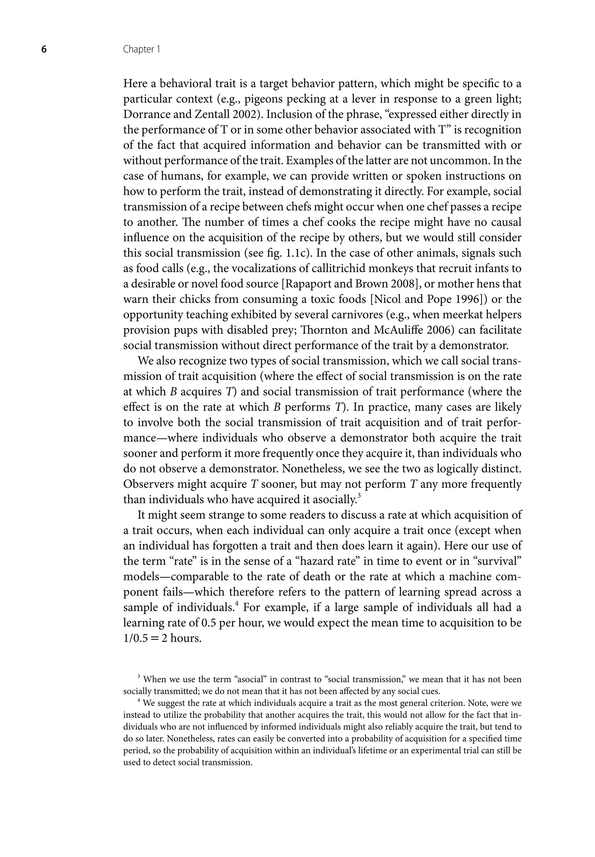 6 Chapter 1
Here a behavioral trait is a target behavior pattern, which might be specific to a
particular context (e.g., pigeons pecking at a lever in response to a green light;
Dorrance and Zentall 2002). Inclusion of the phrase, “expressed either directly in
the performance of T or in some other behavior associated with T” is recognition
of the fact that acquired information and behavior can be transmitted with or
without performance of the trait. Examples of the latter are not uncommon. In the
case of humans, for example, we can provide written or spoken instructions on
how to perform the trait, instead of demonstrating it directly. For example, social
transmission of a recipe between chefs might occur when one chef passes a recipe
to another. The number of times a chef cooks the recipe might have no causal
influence on the acquisition of the recipe by others, but we would still consider
this social transmission (see fig. 1.1c). In the case of other animals, signals such
as food calls (e.g., the vocalizations of callitrichid monkeys that recruit infants to
a desirable or novel food source [Rapaport and Brown 2008], or mother hens that
warn their chicks from consuming a toxic foods [Nicol and Pope 1996]) or the
opportunity teaching exhibited by several carnivores (e.g., when meerkat helpers
provision pups with disabled prey; Thornton and McAuliffe 2006) can facilitate
social transmission without direct performance of the trait by a demonstrator.
We also recognize two types of social transmission, which we call social trans-
mission of trait acquisition (where the effect of social transmission is on the rate
at which B acquires T) and social transmission of trait performance (where the
effect is on the rate at which B performs T). In practice, many cases are likely
to involve both the social transmission of trait acquisition and of trait perfor-
mance—where individuals who observe a demonstrator both acquire the trait
sooner and perform it more frequently once they acquire it, than individuals who
do not observe a demonstrator. Nonetheless, we see the two as logically distinct.
Observers might acquire T sooner, but may not perform T any more frequently
than individuals who have acquired it asocially.3
It might seem strange to some readers to discuss a rate at which acquisition of
a trait occurs, when each individual can only acquire a trait once (except when
an individual has forgotten a trait and then does learn it again). Here our use of
the term “rate” is in the sense of a “hazard rate” in time to event or in “survival”
models—comparable to the rate of death or the rate at which a machine com-
ponent fails—which therefore refers to the pattern of learning spread across a
sample of individuals.4
For example, if a large sample of individuals all had a
learning rate of 0.5 per hour, we would expect the mean time to acquisition to be
1/0.5=2 hours.
3
When we use the term “asocial” in contrast to “social transmission,” we mean that it has not been
socially transmitted; we do not mean that it has not been affected by any social cues.
4
We suggest the rate at which individuals acquire a trait as the most general criterion. Note, were we
instead to utilize the probability that another acquires the trait, this would not allow for the fact that in-
dividuals who are not influenced by informed individuals might also reliably acquire the trait, but tend to
do so later. Nonetheless, rates can easily be converted into a probability of acquisition for a specified time
period, so the probability of acquisition within an individual’s lifetime or an experimental trial can still be
used to detect social transmission.
 
