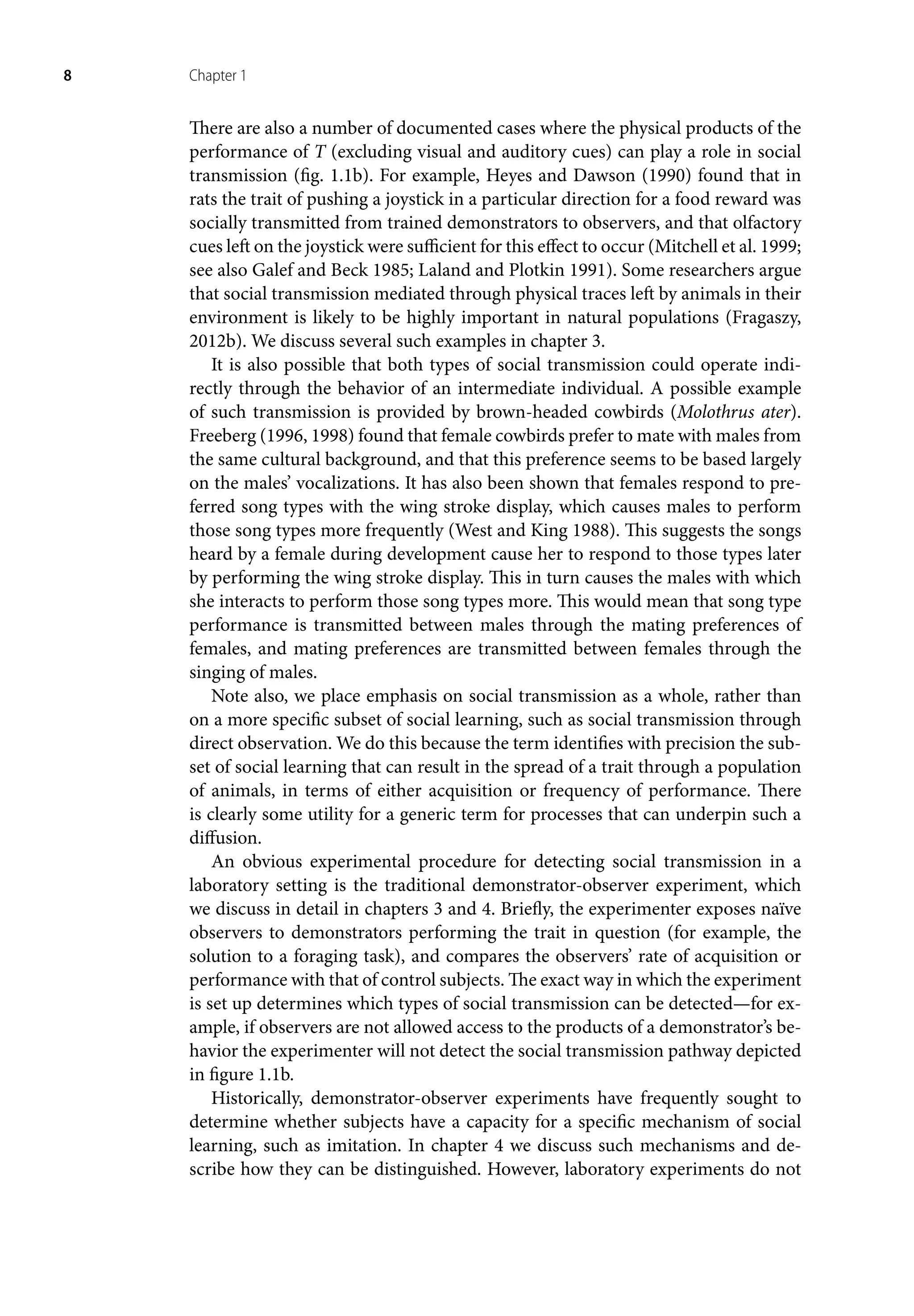 8 Chapter 1
There are also a number of documented cases where the physical products of the
performance of T (excluding visual and auditory cues) can play a role in social
transmission (fig. 1.1b). For example, Heyes and Dawson (1990) found that in
rats the trait of pushing a joystick in a particular direction for a food reward was
socially transmitted from trained demonstrators to observers, and that olfactory
cues left on the joystick were sufficient for this effect to occur (Mitchell et al. 1999;
see also Galef and Beck 1985; Laland and Plotkin 1991). Some researchers argue
that social transmission mediated through physical traces left by animals in their
environment is likely to be highly important in natural populations (Fragaszy,
2012b). We discuss several such examples in chapter 3.
It is also possible that both types of social transmission could operate indi-
rectly through the behavior of an intermediate individual. A possible example
of such transmission is provided by brown-headed cowbirds (Molothrus ater).
Freeberg (1996, 1998) found that female cowbirds prefer to mate with males from
the same cultural background, and that this preference seems to be based largely
on the males’ vocalizations. It has also been shown that females respond to pre-
ferred song types with the wing stroke display, which causes males to perform
those song types more frequently (West and King 1988). This suggests the songs
heard by a female during development cause her to respond to those types later
by performing the wing stroke display. This in turn causes the males with which
she interacts to perform those song types more. This would mean that song type
performance is transmitted between males through the mating preferences of
females, and mating preferences are transmitted between females through the
singing of males.
Note also, we place emphasis on social transmission as a whole, rather than
on a more specific subset of social learning, such as social transmission through
direct observation. We do this because the term identifies with precision the sub-
set of social learning that can result in the spread of a trait through a population
of animals, in terms of either acquisition or frequency of performance. There
is clearly some utility for a generic term for processes that can underpin such a
diffusion.
An obvious experimental procedure for detecting social transmission in a
laboratory setting is the traditional demonstrator-observer experiment, which
we discuss in detail in chapters 3 and 4. Briefly, the experimenter exposes naïve
observers to demonstrators performing the trait in question (for example, the
solution to a foraging task), and compares the observers’ rate of acquisition or
performance with that of control subjects. The exact way in which the experiment
is set up determines which types of social transmission can be detected—for ex-
ample, if observers are not allowed access to the products of a demonstrator’s be-
havior the experimenter will not detect the social transmission pathway depicted
in figure 1.1b.
Historically, demonstrator-observer experiments have frequently sought to
determine whether subjects have a capacity for a specific mechanism of social
learning, such as imitation. In chapter 4 we discuss such mechanisms and de-
scribe how they can be distinguished. However, laboratory experiments do not
 