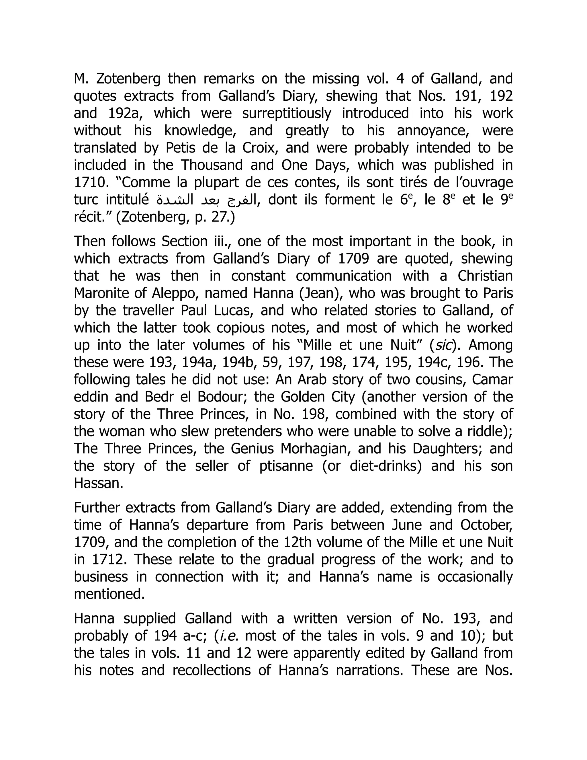 M. Zotenberg then remarks on the missing vol. 4 of Galland, and
quotes extracts from Galland’s Diary, shewing that Nos. 191, 192
and 192a, which were surreptitiously introduced into his work
without his knowledge, and greatly to his annoyance, were
translated by Petis de la Croix, and were probably intended to be
included in the Thousand and One Days, which was published in
1710. “Comme la plupart de ces contes, ils sont tirés de l’ouvrage
turc intitulé ‫الشدة‬ ‫بعد‬ ‫الفرج‬, dont ils forment le 6e
, le 8e
et le 9e
récit.” (Zotenberg, p. 27.)
Then follows Section iii., one of the most important in the book, in
which extracts from Galland’s Diary of 1709 are quoted, shewing
that he was then in constant communication with a Christian
Maronite of Aleppo, named Hanna (Jean), who was brought to Paris
by the traveller Paul Lucas, and who related stories to Galland, of
which the latter took copious notes, and most of which he worked
up into the later volumes of his “Mille et une Nuit” (sic). Among
these were 193, 194a, 194b, 59, 197, 198, 174, 195, 194c, 196. The
following tales he did not use: An Arab story of two cousins, Camar
eddin and Bedr el Bodour; the Golden City (another version of the
story of the Three Princes, in No. 198, combined with the story of
the woman who slew pretenders who were unable to solve a riddle);
The Three Princes, the Genius Morhagian, and his Daughters; and
the story of the seller of ptisanne (or diet-drinks) and his son
Hassan.
Further extracts from Galland’s Diary are added, extending from the
time of Hanna’s departure from Paris between June and October,
1709, and the completion of the 12th volume of the Mille et une Nuit
in 1712. These relate to the gradual progress of the work; and to
business in connection with it; and Hanna’s name is occasionally
mentioned.
Hanna supplied Galland with a written version of No. 193, and
probably of 194 a-c; (i.e. most of the tales in vols. 9 and 10); but
the tales in vols. 11 and 12 were apparently edited by Galland from
his notes and recollections of Hanna’s narrations. These are Nos.
 