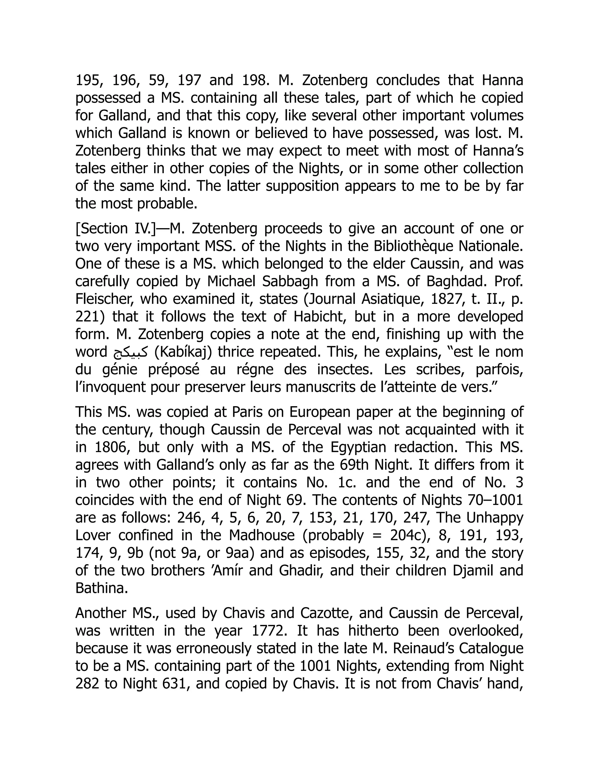 195, 196, 59, 197 and 198. M. Zotenberg concludes that Hanna
possessed a MS. containing all these tales, part of which he copied
for Galland, and that this copy, like several other important volumes
which Galland is known or believed to have possessed, was lost. M.
Zotenberg thinks that we may expect to meet with most of Hanna’s
tales either in other copies of the Nights, or in some other collection
of the same kind. The latter supposition appears to me to be by far
the most probable.
[Section IV.]—M. Zotenberg proceeds to give an account of one or
two very important MSS. of the Nights in the Bibliothèque Nationale.
One of these is a MS. which belonged to the elder Caussin, and was
carefully copied by Michael Sabbagh from a MS. of Baghdad. Prof.
Fleischer, who examined it, states (Journal Asiatique, 1827, t. II., p.
221) that it follows the text of Habicht, but in a more developed
form. M. Zotenberg copies a note at the end, finishing up with the
word ‫كبيكج‬ (Kabíkaj) thrice repeated. This, he explains, “est le nom
du génie préposé au régne des insectes. Les scribes, parfois,
l’invoquent pour preserver leurs manuscrits de l’atteinte de vers.”
This MS. was copied at Paris on European paper at the beginning of
the century, though Caussin de Perceval was not acquainted with it
in 1806, but only with a MS. of the Egyptian redaction. This MS.
agrees with Galland’s only as far as the 69th Night. It differs from it
in two other points; it contains No. 1c. and the end of No. 3
coincides with the end of Night 69. The contents of Nights 70–1001
are as follows: 246, 4, 5, 6, 20, 7, 153, 21, 170, 247, The Unhappy
Lover confined in the Madhouse (probably = 204c), 8, 191, 193,
174, 9, 9b (not 9a, or 9aa) and as episodes, 155, 32, and the story
of the two brothers ’Amír and Ghadir, and their children Djamil and
Bathina.
Another MS., used by Chavis and Cazotte, and Caussin de Perceval,
was written in the year 1772. It has hitherto been overlooked,
because it was erroneously stated in the late M. Reinaud’s Catalogue
to be a MS. containing part of the 1001 Nights, extending from Night
282 to Night 631, and copied by Chavis. It is not from Chavis’ hand,
 