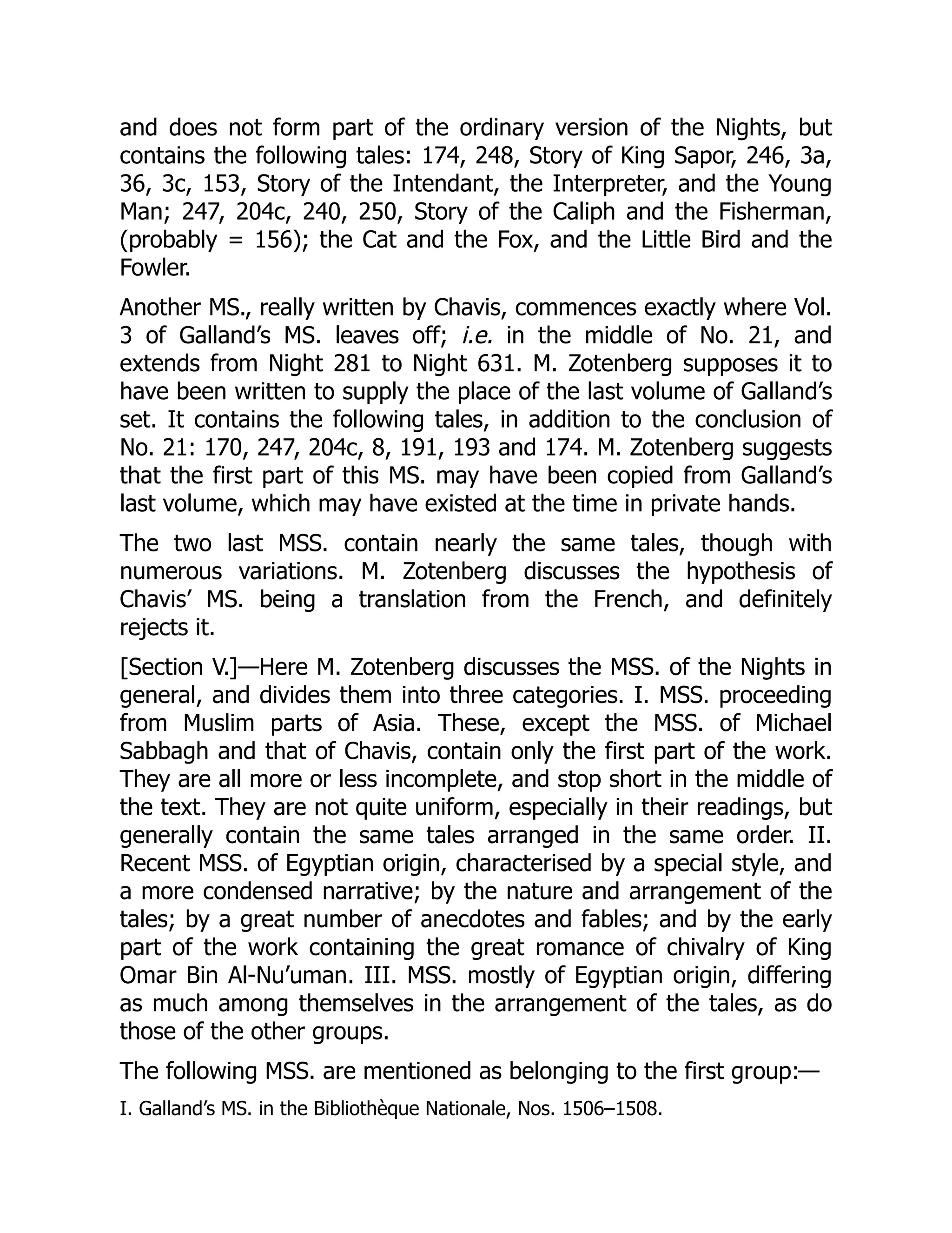 and does not form part of the ordinary version of the Nights, but
contains the following tales: 174, 248, Story of King Sapor, 246, 3a,
36, 3c, 153, Story of the Intendant, the Interpreter, and the Young
Man; 247, 204c, 240, 250, Story of the Caliph and the Fisherman,
(probably = 156); the Cat and the Fox, and the Little Bird and the
Fowler.
Another MS., really written by Chavis, commences exactly where Vol.
3 of Galland’s MS. leaves off; i.e. in the middle of No. 21, and
extends from Night 281 to Night 631. M. Zotenberg supposes it to
have been written to supply the place of the last volume of Galland’s
set. It contains the following tales, in addition to the conclusion of
No. 21: 170, 247, 204c, 8, 191, 193 and 174. M. Zotenberg suggests
that the first part of this MS. may have been copied from Galland’s
last volume, which may have existed at the time in private hands.
The two last MSS. contain nearly the same tales, though with
numerous variations. M. Zotenberg discusses the hypothesis of
Chavis’ MS. being a translation from the French, and definitely
rejects it.
[Section V.]—Here M. Zotenberg discusses the MSS. of the Nights in
general, and divides them into three categories. I. MSS. proceeding
from Muslim parts of Asia. These, except the MSS. of Michael
Sabbagh and that of Chavis, contain only the first part of the work.
They are all more or less incomplete, and stop short in the middle of
the text. They are not quite uniform, especially in their readings, but
generally contain the same tales arranged in the same order. II.
Recent MSS. of Egyptian origin, characterised by a special style, and
a more condensed narrative; by the nature and arrangement of the
tales; by a great number of anecdotes and fables; and by the early
part of the work containing the great romance of chivalry of King
Omar Bin Al-Nu’uman. III. MSS. mostly of Egyptian origin, differing
as much among themselves in the arrangement of the tales, as do
those of the other groups.
The following MSS. are mentioned as belonging to the first group:—
I. Galland’s MS. in the Bibliothèque Nationale, Nos. 1506–1508.
 