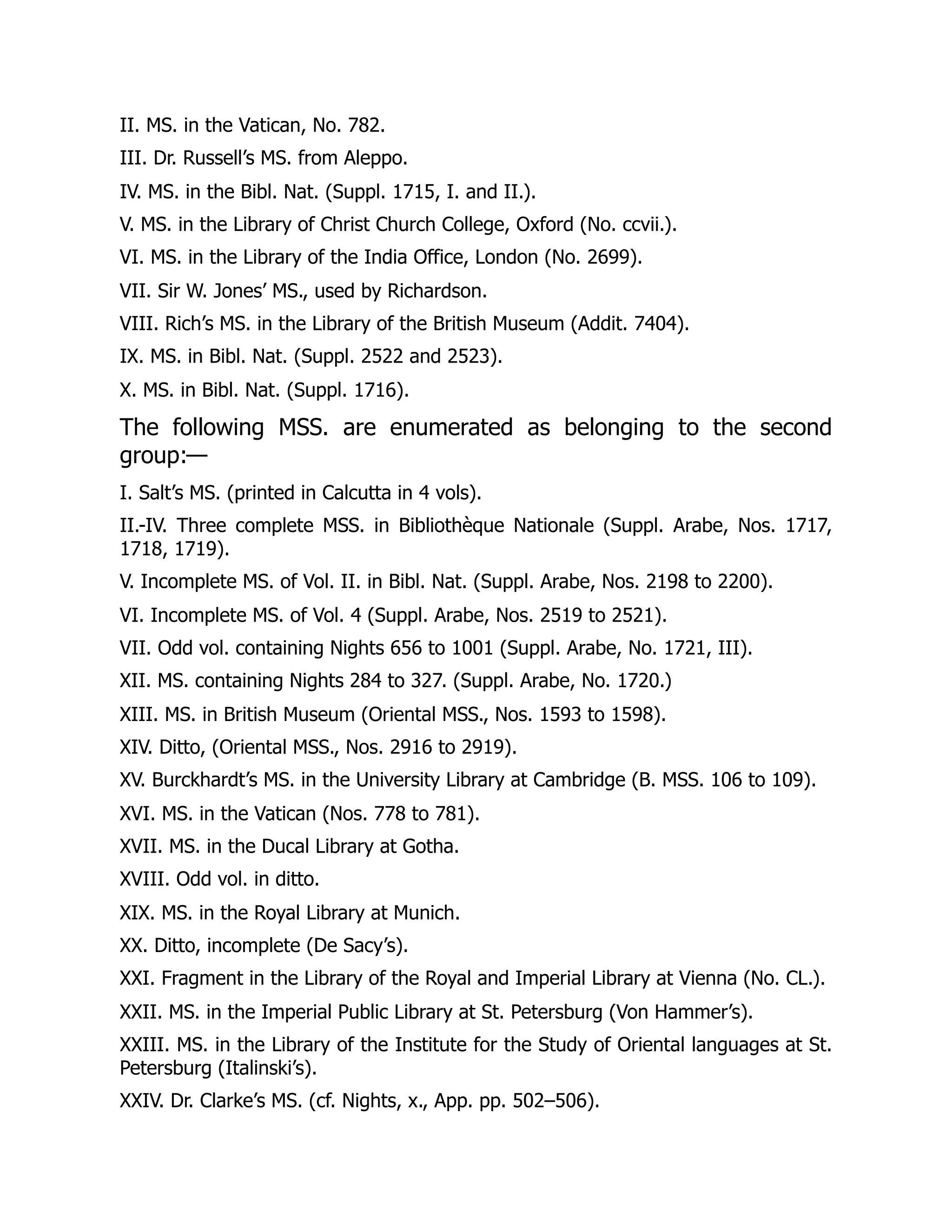 II. MS. in the Vatican, No. 782.
III. Dr. Russell’s MS. from Aleppo.
IV. MS. in the Bibl. Nat. (Suppl. 1715, I. and II.).
V. MS. in the Library of Christ Church College, Oxford (No. ccvii.).
VI. MS. in the Library of the India Office, London (No. 2699).
VII. Sir W. Jones’ MS., used by Richardson.
VIII. Rich’s MS. in the Library of the British Museum (Addit. 7404).
IX. MS. in Bibl. Nat. (Suppl. 2522 and 2523).
X. MS. in Bibl. Nat. (Suppl. 1716).
The following MSS. are enumerated as belonging to the second
group:—
I. Salt’s MS. (printed in Calcutta in 4 vols).
II.-IV. Three complete MSS. in Bibliothèque Nationale (Suppl. Arabe, Nos. 1717,
1718, 1719).
V. Incomplete MS. of Vol. II. in Bibl. Nat. (Suppl. Arabe, Nos. 2198 to 2200).
VI. Incomplete MS. of Vol. 4 (Suppl. Arabe, Nos. 2519 to 2521).
VII. Odd vol. containing Nights 656 to 1001 (Suppl. Arabe, No. 1721, III).
XII. MS. containing Nights 284 to 327. (Suppl. Arabe, No. 1720.)
XIII. MS. in British Museum (Oriental MSS., Nos. 1593 to 1598).
XIV. Ditto, (Oriental MSS., Nos. 2916 to 2919).
XV. Burckhardt’s MS. in the University Library at Cambridge (B. MSS. 106 to 109).
XVI. MS. in the Vatican (Nos. 778 to 781).
XVII. MS. in the Ducal Library at Gotha.
XVIII. Odd vol. in ditto.
XIX. MS. in the Royal Library at Munich.
XX. Ditto, incomplete (De Sacy’s).
XXI. Fragment in the Library of the Royal and Imperial Library at Vienna (No. CL.).
XXII. MS. in the Imperial Public Library at St. Petersburg (Von Hammer’s).
XXIII. MS. in the Library of the Institute for the Study of Oriental languages at St.
Petersburg (Italinski’s).
XXIV. Dr. Clarke’s MS. (cf. Nights, x., App. pp. 502–506).
 