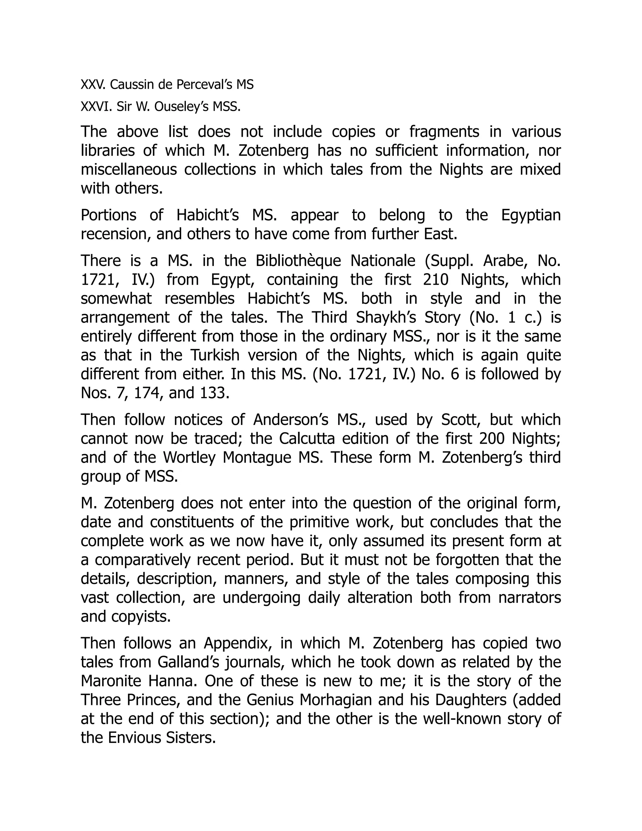 XXV. Caussin de Perceval’s MS
XXVI. Sir W. Ouseley’s MSS.
The above list does not include copies or fragments in various
libraries of which M. Zotenberg has no sufficient information, nor
miscellaneous collections in which tales from the Nights are mixed
with others.
Portions of Habicht’s MS. appear to belong to the Egyptian
recension, and others to have come from further East.
There is a MS. in the Bibliothèque Nationale (Suppl. Arabe, No.
1721, IV.) from Egypt, containing the first 210 Nights, which
somewhat resembles Habicht’s MS. both in style and in the
arrangement of the tales. The Third Shaykh’s Story (No. 1 c.) is
entirely different from those in the ordinary MSS., nor is it the same
as that in the Turkish version of the Nights, which is again quite
different from either. In this MS. (No. 1721, IV.) No. 6 is followed by
Nos. 7, 174, and 133.
Then follow notices of Anderson’s MS., used by Scott, but which
cannot now be traced; the Calcutta edition of the first 200 Nights;
and of the Wortley Montague MS. These form M. Zotenberg’s third
group of MSS.
M. Zotenberg does not enter into the question of the original form,
date and constituents of the primitive work, but concludes that the
complete work as we now have it, only assumed its present form at
a comparatively recent period. But it must not be forgotten that the
details, description, manners, and style of the tales composing this
vast collection, are undergoing daily alteration both from narrators
and copyists.
Then follows an Appendix, in which M. Zotenberg has copied two
tales from Galland’s journals, which he took down as related by the
Maronite Hanna. One of these is new to me; it is the story of the
Three Princes, and the Genius Morhagian and his Daughters (added
at the end of this section); and the other is the well-known story of
the Envious Sisters.
 