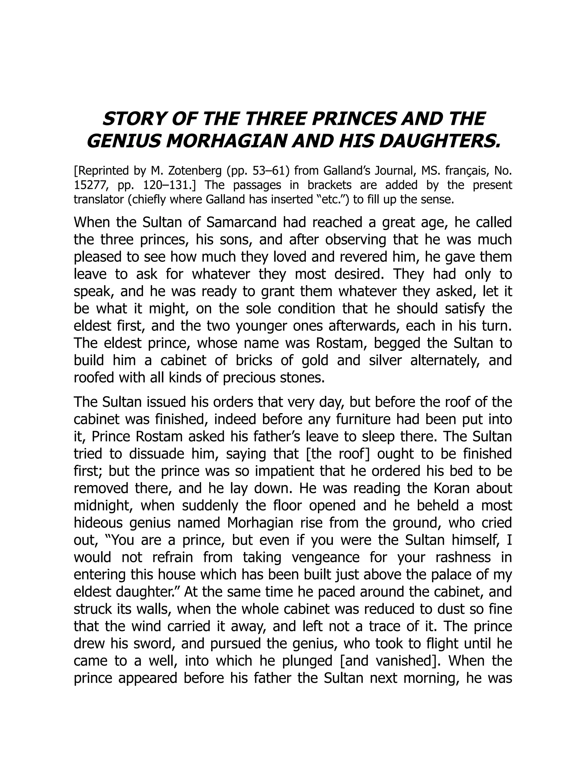 STORY OF THE THREE PRINCES AND THE
GENIUS MORHAGIAN AND HIS DAUGHTERS.
[Reprinted by M. Zotenberg (pp. 53–61) from Galland’s Journal, MS. français, No.
15277, pp. 120–131.] The passages in brackets are added by the present
translator (chiefly where Galland has inserted “etc.”) to fill up the sense.
When the Sultan of Samarcand had reached a great age, he called
the three princes, his sons, and after observing that he was much
pleased to see how much they loved and revered him, he gave them
leave to ask for whatever they most desired. They had only to
speak, and he was ready to grant them whatever they asked, let it
be what it might, on the sole condition that he should satisfy the
eldest first, and the two younger ones afterwards, each in his turn.
The eldest prince, whose name was Rostam, begged the Sultan to
build him a cabinet of bricks of gold and silver alternately, and
roofed with all kinds of precious stones.
The Sultan issued his orders that very day, but before the roof of the
cabinet was finished, indeed before any furniture had been put into
it, Prince Rostam asked his father’s leave to sleep there. The Sultan
tried to dissuade him, saying that [the roof] ought to be finished
first; but the prince was so impatient that he ordered his bed to be
removed there, and he lay down. He was reading the Koran about
midnight, when suddenly the floor opened and he beheld a most
hideous genius named Morhagian rise from the ground, who cried
out, “You are a prince, but even if you were the Sultan himself, I
would not refrain from taking vengeance for your rashness in
entering this house which has been built just above the palace of my
eldest daughter.” At the same time he paced around the cabinet, and
struck its walls, when the whole cabinet was reduced to dust so fine
that the wind carried it away, and left not a trace of it. The prince
drew his sword, and pursued the genius, who took to flight until he
came to a well, into which he plunged [and vanished]. When the
prince appeared before his father the Sultan next morning, he was
 