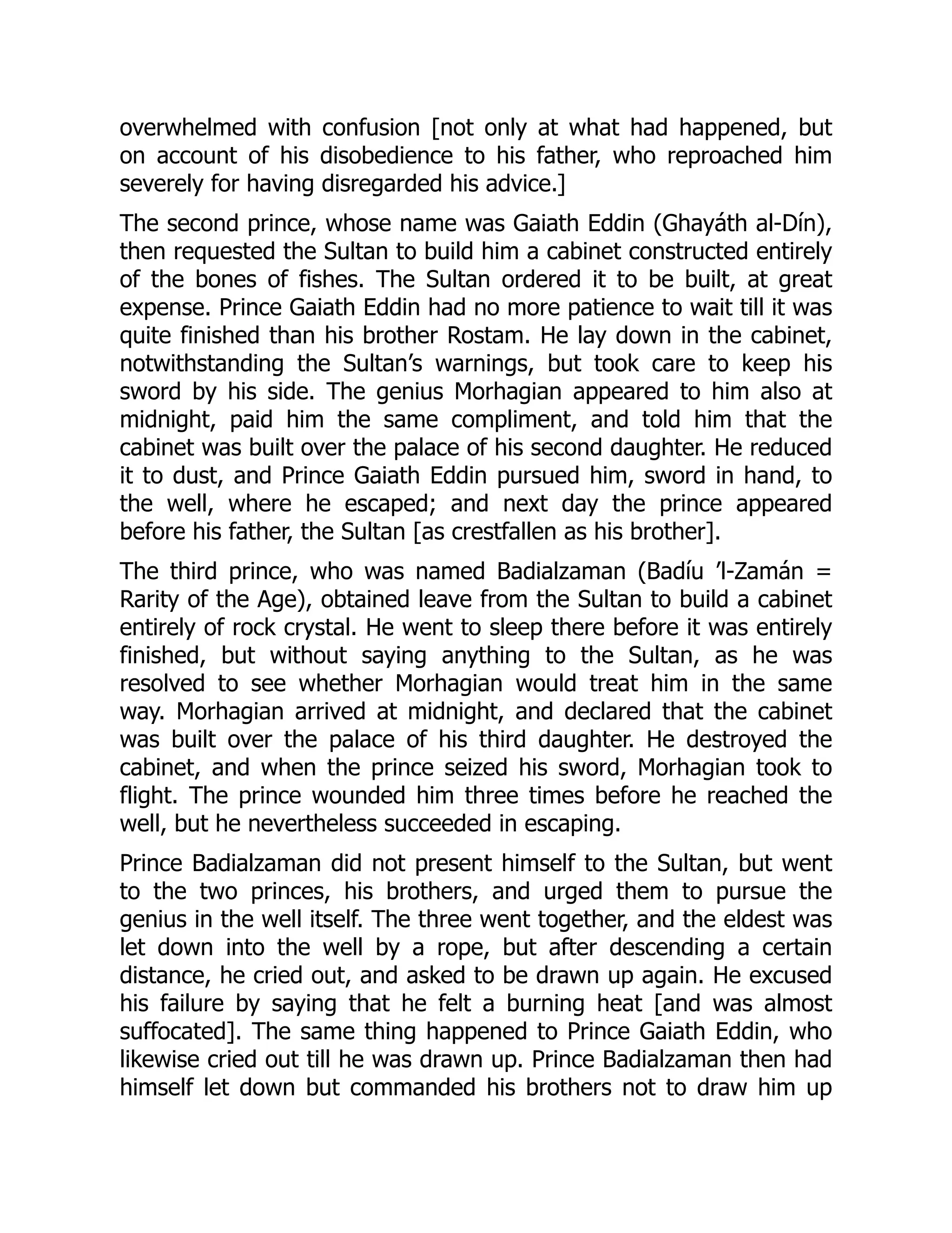 overwhelmed with confusion [not only at what had happened, but
on account of his disobedience to his father, who reproached him
severely for having disregarded his advice.]
The second prince, whose name was Gaiath Eddin (Ghayáth al-Dín),
then requested the Sultan to build him a cabinet constructed entirely
of the bones of fishes. The Sultan ordered it to be built, at great
expense. Prince Gaiath Eddin had no more patience to wait till it was
quite finished than his brother Rostam. He lay down in the cabinet,
notwithstanding the Sultan’s warnings, but took care to keep his
sword by his side. The genius Morhagian appeared to him also at
midnight, paid him the same compliment, and told him that the
cabinet was built over the palace of his second daughter. He reduced
it to dust, and Prince Gaiath Eddin pursued him, sword in hand, to
the well, where he escaped; and next day the prince appeared
before his father, the Sultan [as crestfallen as his brother].
The third prince, who was named Badialzaman (Badíu ’l-Zamán =
Rarity of the Age), obtained leave from the Sultan to build a cabinet
entirely of rock crystal. He went to sleep there before it was entirely
finished, but without saying anything to the Sultan, as he was
resolved to see whether Morhagian would treat him in the same
way. Morhagian arrived at midnight, and declared that the cabinet
was built over the palace of his third daughter. He destroyed the
cabinet, and when the prince seized his sword, Morhagian took to
flight. The prince wounded him three times before he reached the
well, but he nevertheless succeeded in escaping.
Prince Badialzaman did not present himself to the Sultan, but went
to the two princes, his brothers, and urged them to pursue the
genius in the well itself. The three went together, and the eldest was
let down into the well by a rope, but after descending a certain
distance, he cried out, and asked to be drawn up again. He excused
his failure by saying that he felt a burning heat [and was almost
suffocated]. The same thing happened to Prince Gaiath Eddin, who
likewise cried out till he was drawn up. Prince Badialzaman then had
himself let down but commanded his brothers not to draw him up
 