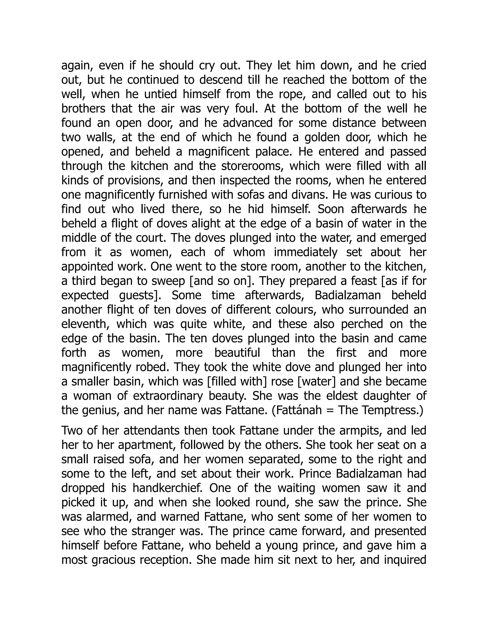 again, even if he should cry out. They let him down, and he cried
out, but he continued to descend till he reached the bottom of the
well, when he untied himself from the rope, and called out to his
brothers that the air was very foul. At the bottom of the well he
found an open door, and he advanced for some distance between
two walls, at the end of which he found a golden door, which he
opened, and beheld a magnificent palace. He entered and passed
through the kitchen and the storerooms, which were filled with all
kinds of provisions, and then inspected the rooms, when he entered
one magnificently furnished with sofas and divans. He was curious to
find out who lived there, so he hid himself. Soon afterwards he
beheld a flight of doves alight at the edge of a basin of water in the
middle of the court. The doves plunged into the water, and emerged
from it as women, each of whom immediately set about her
appointed work. One went to the store room, another to the kitchen,
a third began to sweep [and so on]. They prepared a feast [as if for
expected guests]. Some time afterwards, Badialzaman beheld
another flight of ten doves of different colours, who surrounded an
eleventh, which was quite white, and these also perched on the
edge of the basin. The ten doves plunged into the basin and came
forth as women, more beautiful than the first and more
magnificently robed. They took the white dove and plunged her into
a smaller basin, which was [filled with] rose [water] and she became
a woman of extraordinary beauty. She was the eldest daughter of
the genius, and her name was Fattane. (Fattánah = The Temptress.)
Two of her attendants then took Fattane under the armpits, and led
her to her apartment, followed by the others. She took her seat on a
small raised sofa, and her women separated, some to the right and
some to the left, and set about their work. Prince Badialzaman had
dropped his handkerchief. One of the waiting women saw it and
picked it up, and when she looked round, she saw the prince. She
was alarmed, and warned Fattane, who sent some of her women to
see who the stranger was. The prince came forward, and presented
himself before Fattane, who beheld a young prince, and gave him a
most gracious reception. She made him sit next to her, and inquired
 