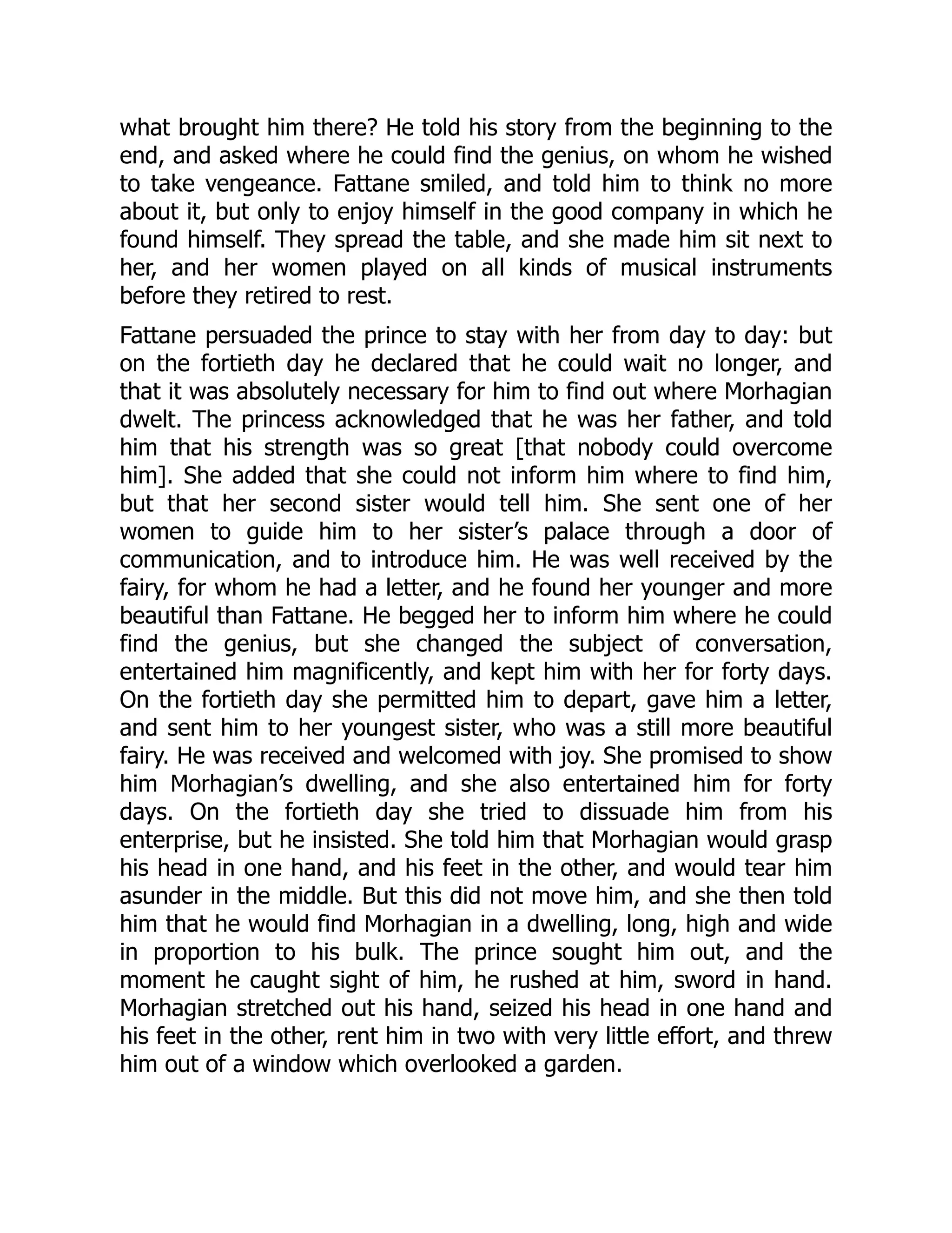 what brought him there? He told his story from the beginning to the
end, and asked where he could find the genius, on whom he wished
to take vengeance. Fattane smiled, and told him to think no more
about it, but only to enjoy himself in the good company in which he
found himself. They spread the table, and she made him sit next to
her, and her women played on all kinds of musical instruments
before they retired to rest.
Fattane persuaded the prince to stay with her from day to day: but
on the fortieth day he declared that he could wait no longer, and
that it was absolutely necessary for him to find out where Morhagian
dwelt. The princess acknowledged that he was her father, and told
him that his strength was so great [that nobody could overcome
him]. She added that she could not inform him where to find him,
but that her second sister would tell him. She sent one of her
women to guide him to her sister’s palace through a door of
communication, and to introduce him. He was well received by the
fairy, for whom he had a letter, and he found her younger and more
beautiful than Fattane. He begged her to inform him where he could
find the genius, but she changed the subject of conversation,
entertained him magnificently, and kept him with her for forty days.
On the fortieth day she permitted him to depart, gave him a letter,
and sent him to her youngest sister, who was a still more beautiful
fairy. He was received and welcomed with joy. She promised to show
him Morhagian’s dwelling, and she also entertained him for forty
days. On the fortieth day she tried to dissuade him from his
enterprise, but he insisted. She told him that Morhagian would grasp
his head in one hand, and his feet in the other, and would tear him
asunder in the middle. But this did not move him, and she then told
him that he would find Morhagian in a dwelling, long, high and wide
in proportion to his bulk. The prince sought him out, and the
moment he caught sight of him, he rushed at him, sword in hand.
Morhagian stretched out his hand, seized his head in one hand and
his feet in the other, rent him in two with very little effort, and threw
him out of a window which overlooked a garden.
 