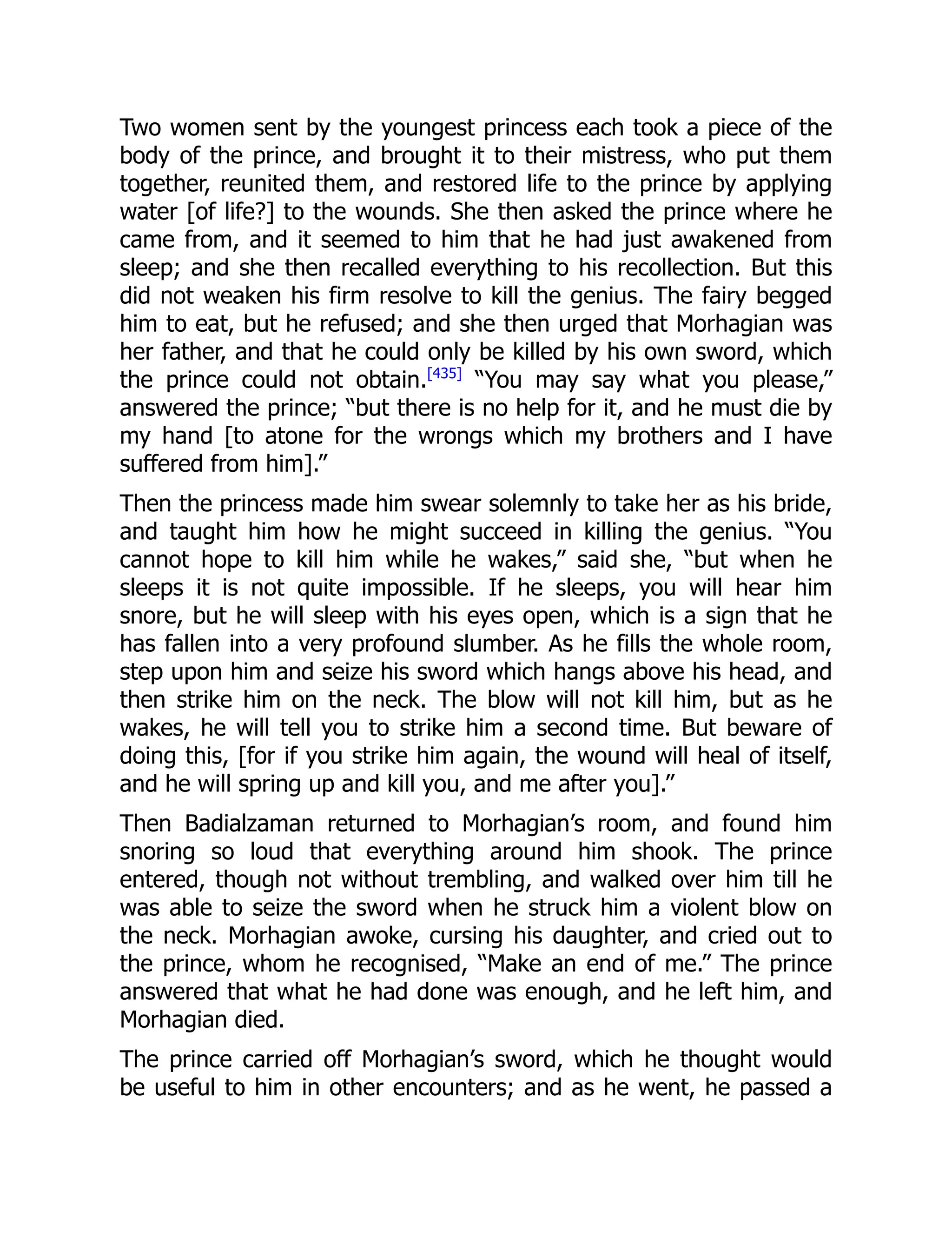 Two women sent by the youngest princess each took a piece of the
body of the prince, and brought it to their mistress, who put them
together, reunited them, and restored life to the prince by applying
water [of life?] to the wounds. She then asked the prince where he
came from, and it seemed to him that he had just awakened from
sleep; and she then recalled everything to his recollection. But this
did not weaken his firm resolve to kill the genius. The fairy begged
him to eat, but he refused; and she then urged that Morhagian was
her father, and that he could only be killed by his own sword, which
the prince could not obtain.[435]
“You may say what you please,”
answered the prince; “but there is no help for it, and he must die by
my hand [to atone for the wrongs which my brothers and I have
suffered from him].”
Then the princess made him swear solemnly to take her as his bride,
and taught him how he might succeed in killing the genius. “You
cannot hope to kill him while he wakes,” said she, “but when he
sleeps it is not quite impossible. If he sleeps, you will hear him
snore, but he will sleep with his eyes open, which is a sign that he
has fallen into a very profound slumber. As he fills the whole room,
step upon him and seize his sword which hangs above his head, and
then strike him on the neck. The blow will not kill him, but as he
wakes, he will tell you to strike him a second time. But beware of
doing this, [for if you strike him again, the wound will heal of itself,
and he will spring up and kill you, and me after you].”
Then Badialzaman returned to Morhagian’s room, and found him
snoring so loud that everything around him shook. The prince
entered, though not without trembling, and walked over him till he
was able to seize the sword when he struck him a violent blow on
the neck. Morhagian awoke, cursing his daughter, and cried out to
the prince, whom he recognised, “Make an end of me.” The prince
answered that what he had done was enough, and he left him, and
Morhagian died.
The prince carried off Morhagian’s sword, which he thought would
be useful to him in other encounters; and as he went, he passed a
 