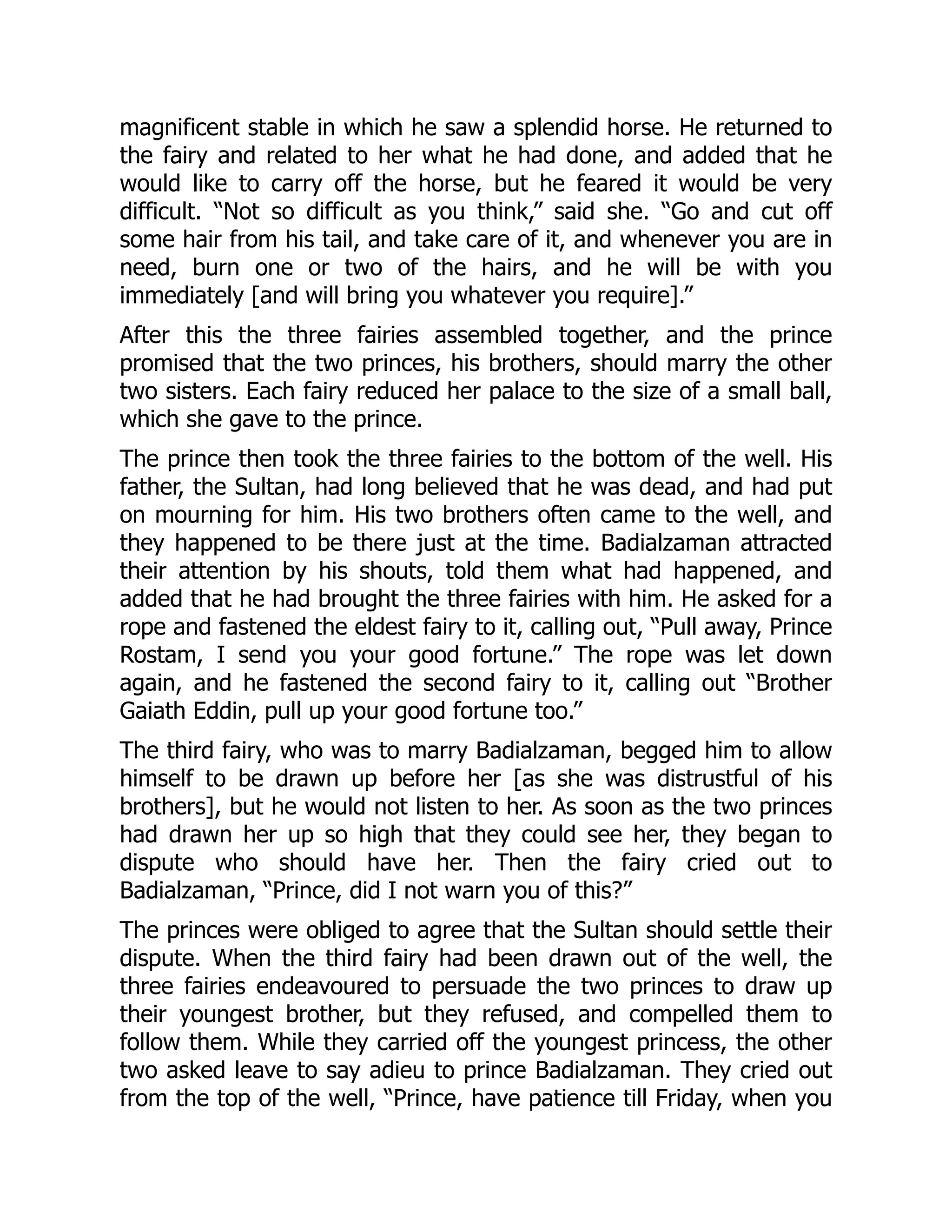 magnificent stable in which he saw a splendid horse. He returned to
the fairy and related to her what he had done, and added that he
would like to carry off the horse, but he feared it would be very
difficult. “Not so difficult as you think,” said she. “Go and cut off
some hair from his tail, and take care of it, and whenever you are in
need, burn one or two of the hairs, and he will be with you
immediately [and will bring you whatever you require].”
After this the three fairies assembled together, and the prince
promised that the two princes, his brothers, should marry the other
two sisters. Each fairy reduced her palace to the size of a small ball,
which she gave to the prince.
The prince then took the three fairies to the bottom of the well. His
father, the Sultan, had long believed that he was dead, and had put
on mourning for him. His two brothers often came to the well, and
they happened to be there just at the time. Badialzaman attracted
their attention by his shouts, told them what had happened, and
added that he had brought the three fairies with him. He asked for a
rope and fastened the eldest fairy to it, calling out, “Pull away, Prince
Rostam, I send you your good fortune.” The rope was let down
again, and he fastened the second fairy to it, calling out “Brother
Gaiath Eddin, pull up your good fortune too.”
The third fairy, who was to marry Badialzaman, begged him to allow
himself to be drawn up before her [as she was distrustful of his
brothers], but he would not listen to her. As soon as the two princes
had drawn her up so high that they could see her, they began to
dispute who should have her. Then the fairy cried out to
Badialzaman, “Prince, did I not warn you of this?”
The princes were obliged to agree that the Sultan should settle their
dispute. When the third fairy had been drawn out of the well, the
three fairies endeavoured to persuade the two princes to draw up
their youngest brother, but they refused, and compelled them to
follow them. While they carried off the youngest princess, the other
two asked leave to say adieu to prince Badialzaman. They cried out
from the top of the well, “Prince, have patience till Friday, when you
 
