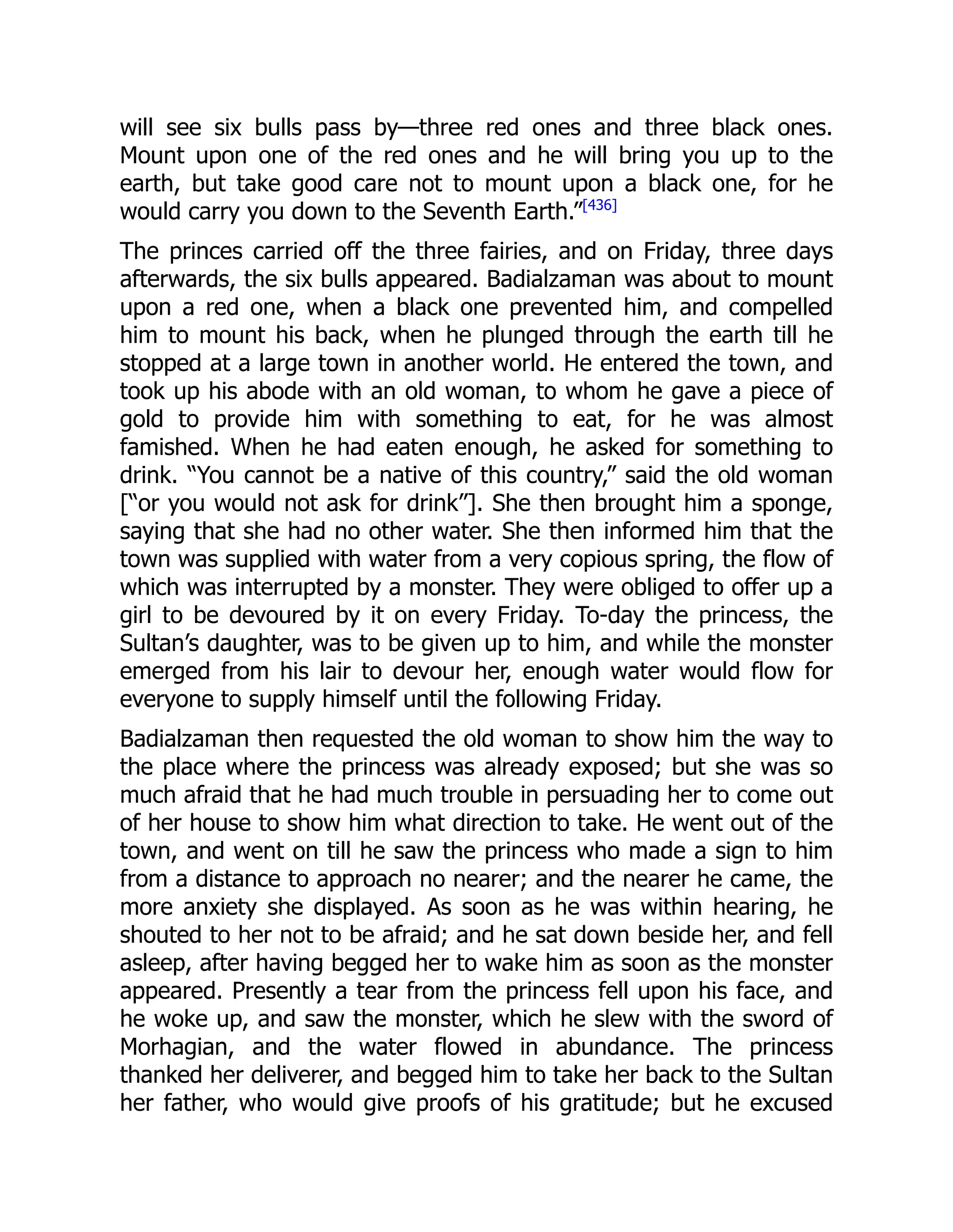 will see six bulls pass by—three red ones and three black ones.
Mount upon one of the red ones and he will bring you up to the
earth, but take good care not to mount upon a black one, for he
would carry you down to the Seventh Earth.”[436]
The princes carried off the three fairies, and on Friday, three days
afterwards, the six bulls appeared. Badialzaman was about to mount
upon a red one, when a black one prevented him, and compelled
him to mount his back, when he plunged through the earth till he
stopped at a large town in another world. He entered the town, and
took up his abode with an old woman, to whom he gave a piece of
gold to provide him with something to eat, for he was almost
famished. When he had eaten enough, he asked for something to
drink. “You cannot be a native of this country,” said the old woman
[“or you would not ask for drink”]. She then brought him a sponge,
saying that she had no other water. She then informed him that the
town was supplied with water from a very copious spring, the flow of
which was interrupted by a monster. They were obliged to offer up a
girl to be devoured by it on every Friday. To-day the princess, the
Sultan’s daughter, was to be given up to him, and while the monster
emerged from his lair to devour her, enough water would flow for
everyone to supply himself until the following Friday.
Badialzaman then requested the old woman to show him the way to
the place where the princess was already exposed; but she was so
much afraid that he had much trouble in persuading her to come out
of her house to show him what direction to take. He went out of the
town, and went on till he saw the princess who made a sign to him
from a distance to approach no nearer; and the nearer he came, the
more anxiety she displayed. As soon as he was within hearing, he
shouted to her not to be afraid; and he sat down beside her, and fell
asleep, after having begged her to wake him as soon as the monster
appeared. Presently a tear from the princess fell upon his face, and
he woke up, and saw the monster, which he slew with the sword of
Morhagian, and the water flowed in abundance. The princess
thanked her deliverer, and begged him to take her back to the Sultan
her father, who would give proofs of his gratitude; but he excused
 