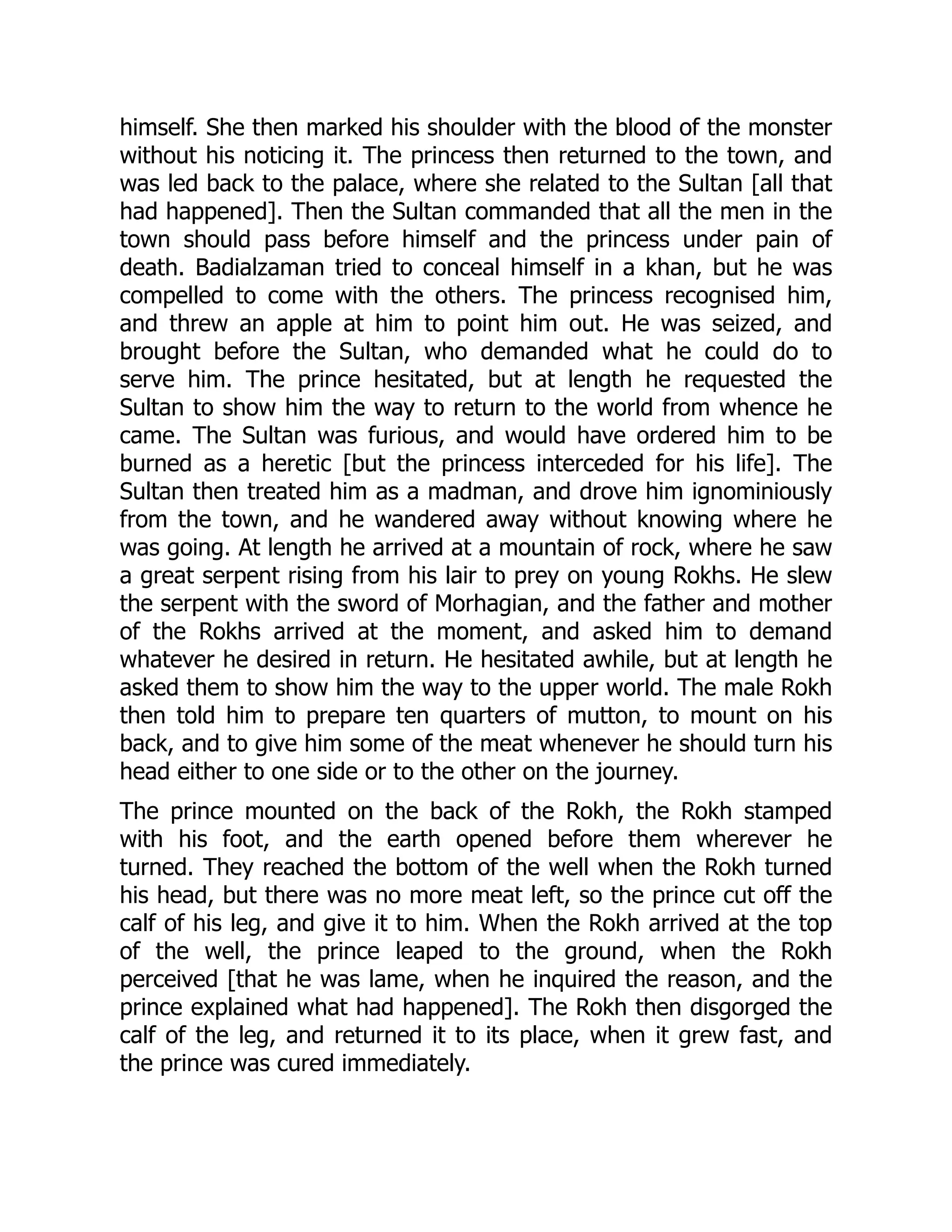 himself. She then marked his shoulder with the blood of the monster
without his noticing it. The princess then returned to the town, and
was led back to the palace, where she related to the Sultan [all that
had happened]. Then the Sultan commanded that all the men in the
town should pass before himself and the princess under pain of
death. Badialzaman tried to conceal himself in a khan, but he was
compelled to come with the others. The princess recognised him,
and threw an apple at him to point him out. He was seized, and
brought before the Sultan, who demanded what he could do to
serve him. The prince hesitated, but at length he requested the
Sultan to show him the way to return to the world from whence he
came. The Sultan was furious, and would have ordered him to be
burned as a heretic [but the princess interceded for his life]. The
Sultan then treated him as a madman, and drove him ignominiously
from the town, and he wandered away without knowing where he
was going. At length he arrived at a mountain of rock, where he saw
a great serpent rising from his lair to prey on young Rokhs. He slew
the serpent with the sword of Morhagian, and the father and mother
of the Rokhs arrived at the moment, and asked him to demand
whatever he desired in return. He hesitated awhile, but at length he
asked them to show him the way to the upper world. The male Rokh
then told him to prepare ten quarters of mutton, to mount on his
back, and to give him some of the meat whenever he should turn his
head either to one side or to the other on the journey.
The prince mounted on the back of the Rokh, the Rokh stamped
with his foot, and the earth opened before them wherever he
turned. They reached the bottom of the well when the Rokh turned
his head, but there was no more meat left, so the prince cut off the
calf of his leg, and give it to him. When the Rokh arrived at the top
of the well, the prince leaped to the ground, when the Rokh
perceived [that he was lame, when he inquired the reason, and the
prince explained what had happened]. The Rokh then disgorged the
calf of the leg, and returned it to its place, when it grew fast, and
the prince was cured immediately.
 