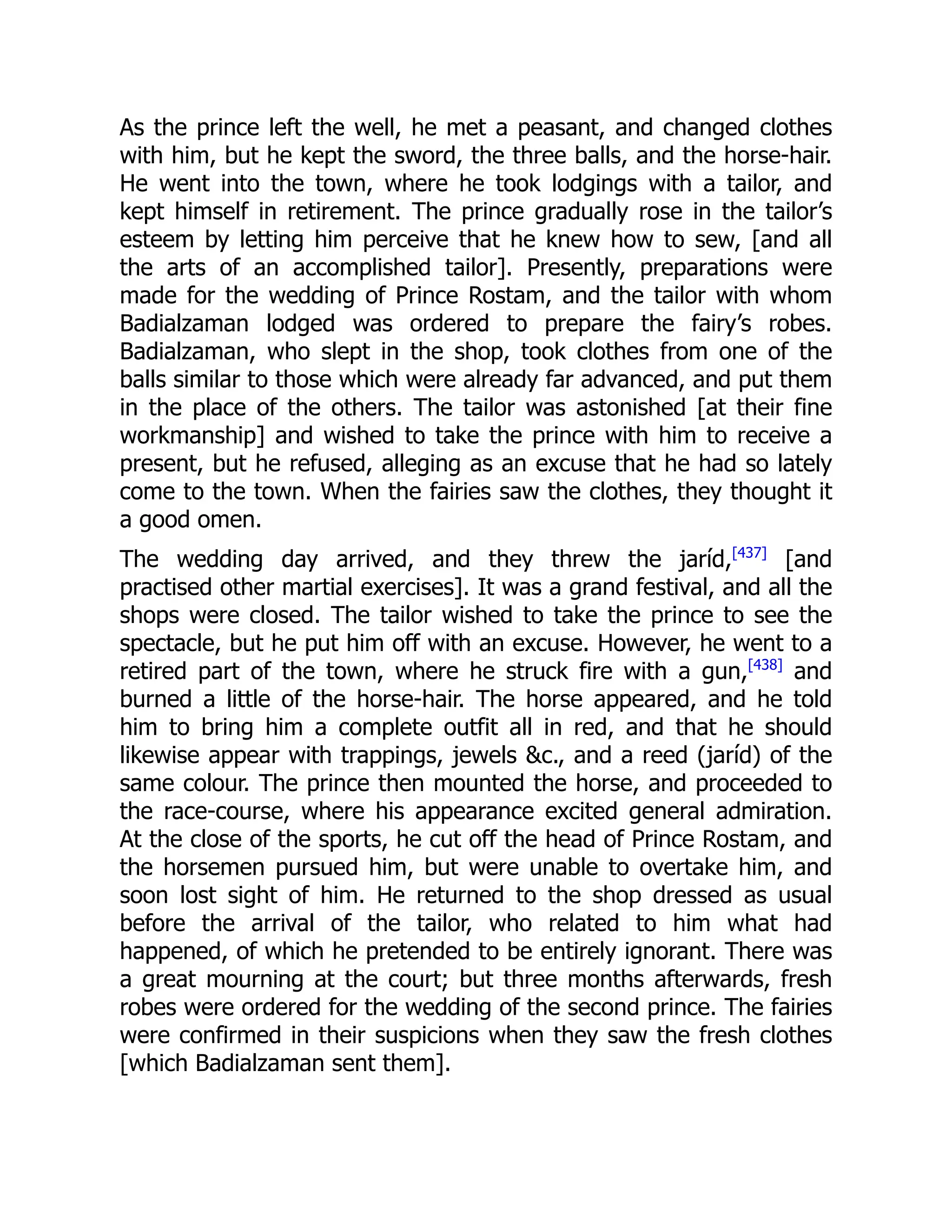 As the prince left the well, he met a peasant, and changed clothes
with him, but he kept the sword, the three balls, and the horse-hair.
He went into the town, where he took lodgings with a tailor, and
kept himself in retirement. The prince gradually rose in the tailor’s
esteem by letting him perceive that he knew how to sew, [and all
the arts of an accomplished tailor]. Presently, preparations were
made for the wedding of Prince Rostam, and the tailor with whom
Badialzaman lodged was ordered to prepare the fairy’s robes.
Badialzaman, who slept in the shop, took clothes from one of the
balls similar to those which were already far advanced, and put them
in the place of the others. The tailor was astonished [at their fine
workmanship] and wished to take the prince with him to receive a
present, but he refused, alleging as an excuse that he had so lately
come to the town. When the fairies saw the clothes, they thought it
a good omen.
The wedding day arrived, and they threw the jaríd,[437]
[and
practised other martial exercises]. It was a grand festival, and all the
shops were closed. The tailor wished to take the prince to see the
spectacle, but he put him off with an excuse. However, he went to a
retired part of the town, where he struck fire with a gun,[438]
and
burned a little of the horse-hair. The horse appeared, and he told
him to bring him a complete outfit all in red, and that he should
likewise appear with trappings, jewels &c., and a reed (jaríd) of the
same colour. The prince then mounted the horse, and proceeded to
the race-course, where his appearance excited general admiration.
At the close of the sports, he cut off the head of Prince Rostam, and
the horsemen pursued him, but were unable to overtake him, and
soon lost sight of him. He returned to the shop dressed as usual
before the arrival of the tailor, who related to him what had
happened, of which he pretended to be entirely ignorant. There was
a great mourning at the court; but three months afterwards, fresh
robes were ordered for the wedding of the second prince. The fairies
were confirmed in their suspicions when they saw the fresh clothes
[which Badialzaman sent them].
 