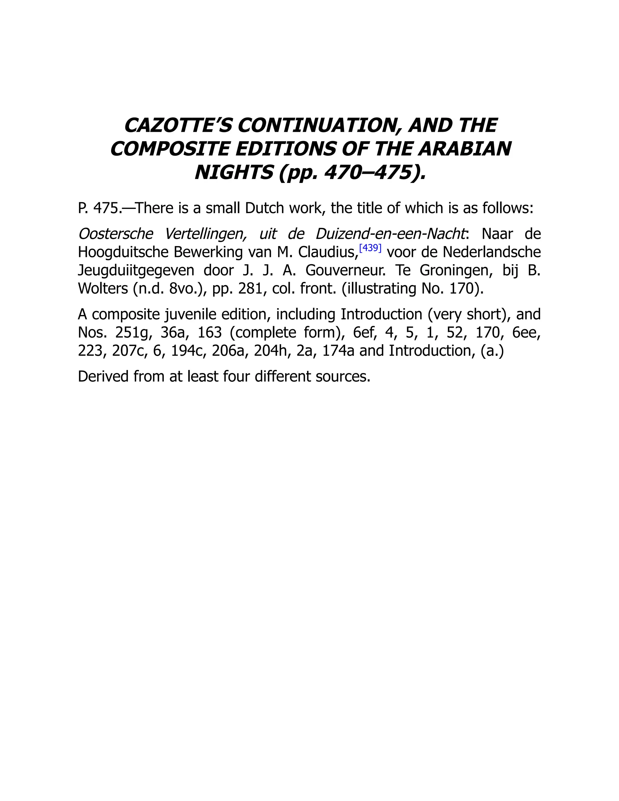 CAZOTTE’S CONTINUATION, AND THE
COMPOSITE EDITIONS OF THE ARABIAN
NIGHTS (pp. 470–475).
P. 475.—There is a small Dutch work, the title of which is as follows:
Oostersche Vertellingen, uit de Duizend-en-een-Nacht: Naar de
Hoogduitsche Bewerking van M. Claudius,[439]
voor de Nederlandsche
Jeugduiitgegeven door J. J. A. Gouverneur. Te Groningen, bij B.
Wolters (n.d. 8vo.), pp. 281, col. front. (illustrating No. 170).
A composite juvenile edition, including Introduction (very short), and
Nos. 251g, 36a, 163 (complete form), 6ef, 4, 5, 1, 52, 170, 6ee,
223, 207c, 6, 194c, 206a, 204h, 2a, 174a and Introduction, (a.)
Derived from at least four different sources.
 