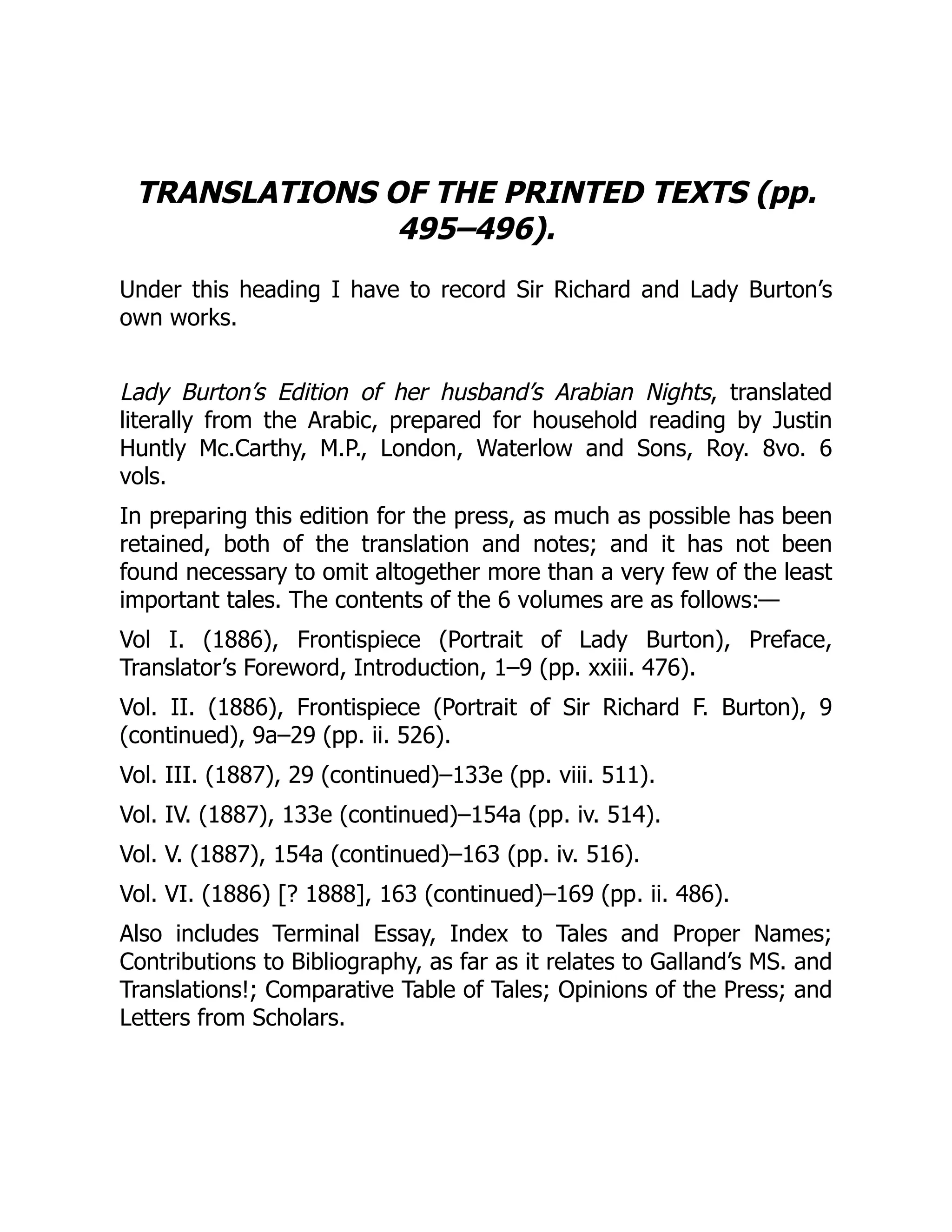 TRANSLATIONS OF THE PRINTED TEXTS (pp.
495–496).
Under this heading I have to record Sir Richard and Lady Burton’s
own works.
Lady Burton’s Edition of her husband’s Arabian Nights, translated
literally from the Arabic, prepared for household reading by Justin
Huntly Mc.Carthy, M.P., London, Waterlow and Sons, Roy. 8vo. 6
vols.
In preparing this edition for the press, as much as possible has been
retained, both of the translation and notes; and it has not been
found necessary to omit altogether more than a very few of the least
important tales. The contents of the 6 volumes are as follows:—
Vol I. (1886), Frontispiece (Portrait of Lady Burton), Preface,
Translator’s Foreword, Introduction, 1–9 (pp. xxiii. 476).
Vol. II. (1886), Frontispiece (Portrait of Sir Richard F. Burton), 9
(continued), 9a–29 (pp. ii. 526).
Vol. III. (1887), 29 (continued)–133e (pp. viii. 511).
Vol. IV. (1887), 133e (continued)–154a (pp. iv. 514).
Vol. V. (1887), 154a (continued)–163 (pp. iv. 516).
Vol. VI. (1886) [? 1888], 163 (continued)–169 (pp. ii. 486).
Also includes Terminal Essay, Index to Tales and Proper Names;
Contributions to Bibliography, as far as it relates to Galland’s MS. and
Translations!; Comparative Table of Tales; Opinions of the Press; and
Letters from Scholars.
 