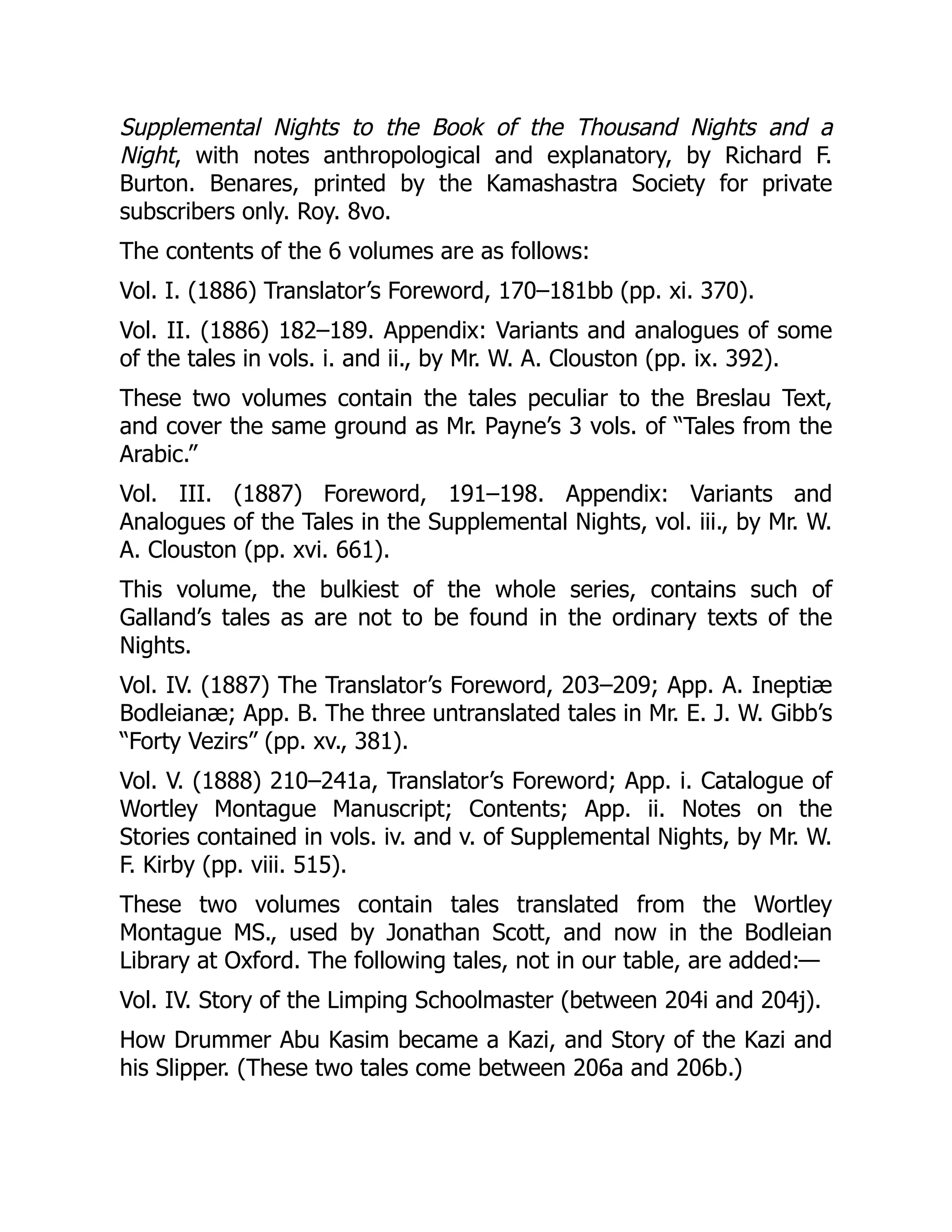 Supplemental Nights to the Book of the Thousand Nights and a
Night, with notes anthropological and explanatory, by Richard F.
Burton. Benares, printed by the Kamashastra Society for private
subscribers only. Roy. 8vo.
The contents of the 6 volumes are as follows:
Vol. I. (1886) Translator’s Foreword, 170–181bb (pp. xi. 370).
Vol. II. (1886) 182–189. Appendix: Variants and analogues of some
of the tales in vols. i. and ii., by Mr. W. A. Clouston (pp. ix. 392).
These two volumes contain the tales peculiar to the Breslau Text,
and cover the same ground as Mr. Payne’s 3 vols. of “Tales from the
Arabic.”
Vol. III. (1887) Foreword, 191–198. Appendix: Variants and
Analogues of the Tales in the Supplemental Nights, vol. iii., by Mr. W.
A. Clouston (pp. xvi. 661).
This volume, the bulkiest of the whole series, contains such of
Galland’s tales as are not to be found in the ordinary texts of the
Nights.
Vol. IV. (1887) The Translator’s Foreword, 203–209; App. A. Ineptiæ
Bodleianæ; App. B. The three untranslated tales in Mr. E. J. W. Gibb’s
“Forty Vezirs” (pp. xv., 381).
Vol. V. (1888) 210–241a, Translator’s Foreword; App. i. Catalogue of
Wortley Montague Manuscript; Contents; App. ii. Notes on the
Stories contained in vols. iv. and v. of Supplemental Nights, by Mr. W.
F. Kirby (pp. viii. 515).
These two volumes contain tales translated from the Wortley
Montague MS., used by Jonathan Scott, and now in the Bodleian
Library at Oxford. The following tales, not in our table, are added:—
Vol. IV. Story of the Limping Schoolmaster (between 204i and 204j).
How Drummer Abu Kasim became a Kazi, and Story of the Kazi and
his Slipper. (These two tales come between 206a and 206b.)
 