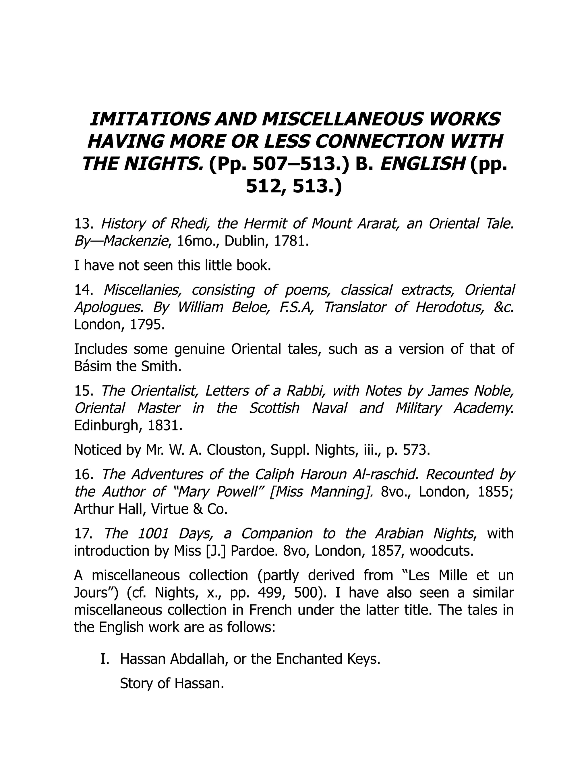 I.
IMITATIONS AND MISCELLANEOUS WORKS
HAVING MORE OR LESS CONNECTION WITH
THE NIGHTS. (Pp. 507–513.) B. ENGLISH (pp.
512, 513.)
13. History of Rhedi, the Hermit of Mount Ararat, an Oriental Tale.
By—Mackenzie, 16mo., Dublin, 1781.
I have not seen this little book.
14. Miscellanies, consisting of poems, classical extracts, Oriental
Apologues. By William Beloe, F.S.A, Translator of Herodotus, &c.
London, 1795.
Includes some genuine Oriental tales, such as a version of that of
Básim the Smith.
15. The Orientalist, Letters of a Rabbi, with Notes by James Noble,
Oriental Master in the Scottish Naval and Military Academy.
Edinburgh, 1831.
Noticed by Mr. W. A. Clouston, Suppl. Nights, iii., p. 573.
16. The Adventures of the Caliph Haroun Al-raschid. Recounted by
the Author of “Mary Powell” [Miss Manning]. 8vo., London, 1855;
Arthur Hall, Virtue & Co.
17. The 1001 Days, a Companion to the Arabian Nights, with
introduction by Miss [J.] Pardoe. 8vo, London, 1857, woodcuts.
A miscellaneous collection (partly derived from “Les Mille et un
Jours”) (cf. Nights, x., pp. 499, 500). I have also seen a similar
miscellaneous collection in French under the latter title. The tales in
the English work are as follows:
Hassan Abdallah, or the Enchanted Keys.
Story of Hassan.
 