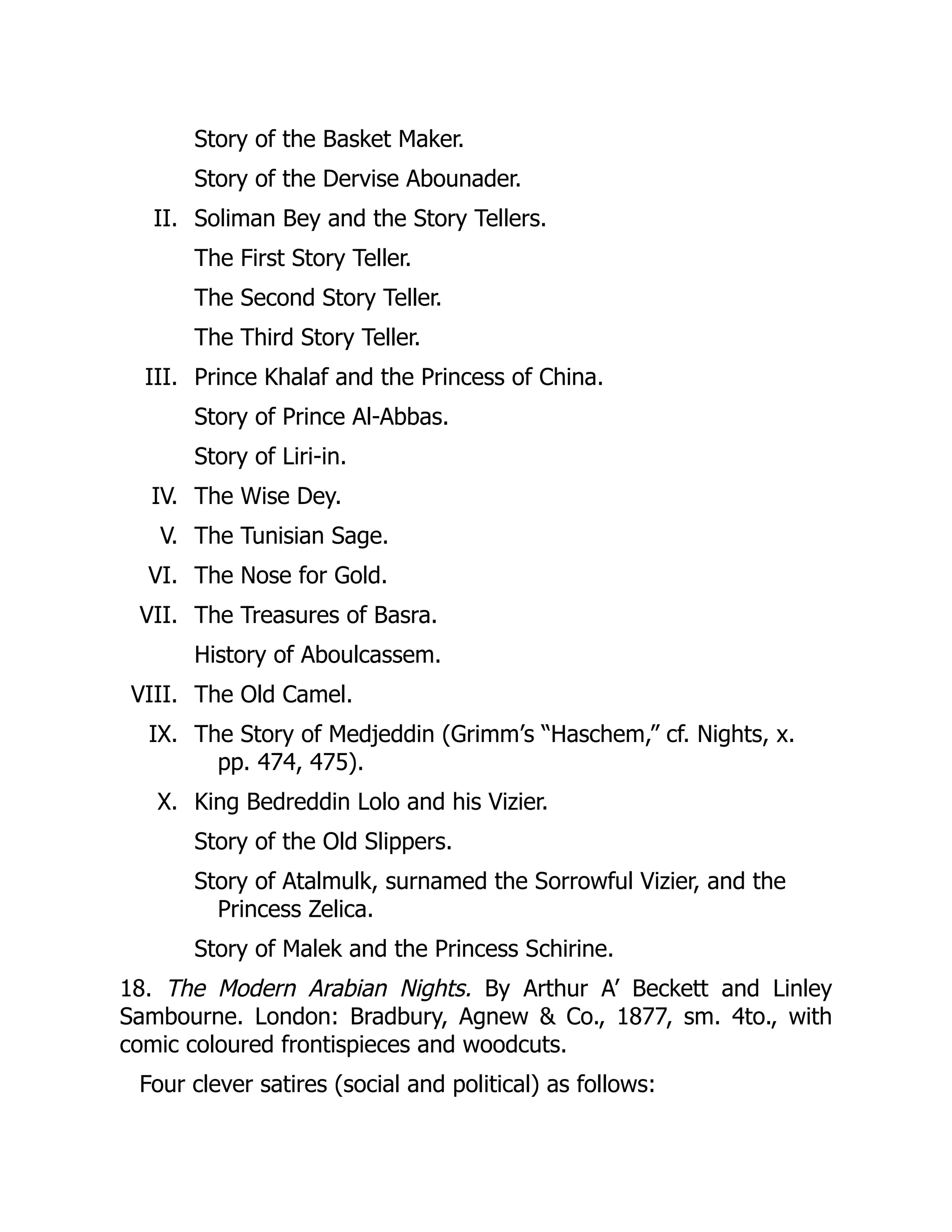 II.
III.
IV.
V.
VI.
VII.
VIII.
IX.
X.
Story of the Basket Maker.
Story of the Dervise Abounader.
Soliman Bey and the Story Tellers.
The First Story Teller.
The Second Story Teller.
The Third Story Teller.
Prince Khalaf and the Princess of China.
Story of Prince Al-Abbas.
Story of Liri-in.
The Wise Dey.
The Tunisian Sage.
The Nose for Gold.
The Treasures of Basra.
History of Aboulcassem.
The Old Camel.
The Story of Medjeddin (Grimm’s “Haschem,” cf. Nights, x.
pp. 474, 475).
King Bedreddin Lolo and his Vizier.
Story of the Old Slippers.
Story of Atalmulk, surnamed the Sorrowful Vizier, and the
Princess Zelica.
Story of Malek and the Princess Schirine.
18. The Modern Arabian Nights. By Arthur A’ Beckett and Linley
Sambourne. London: Bradbury, Agnew & Co., 1877, sm. 4to., with
comic coloured frontispieces and woodcuts.
Four clever satires (social and political) as follows:
 
