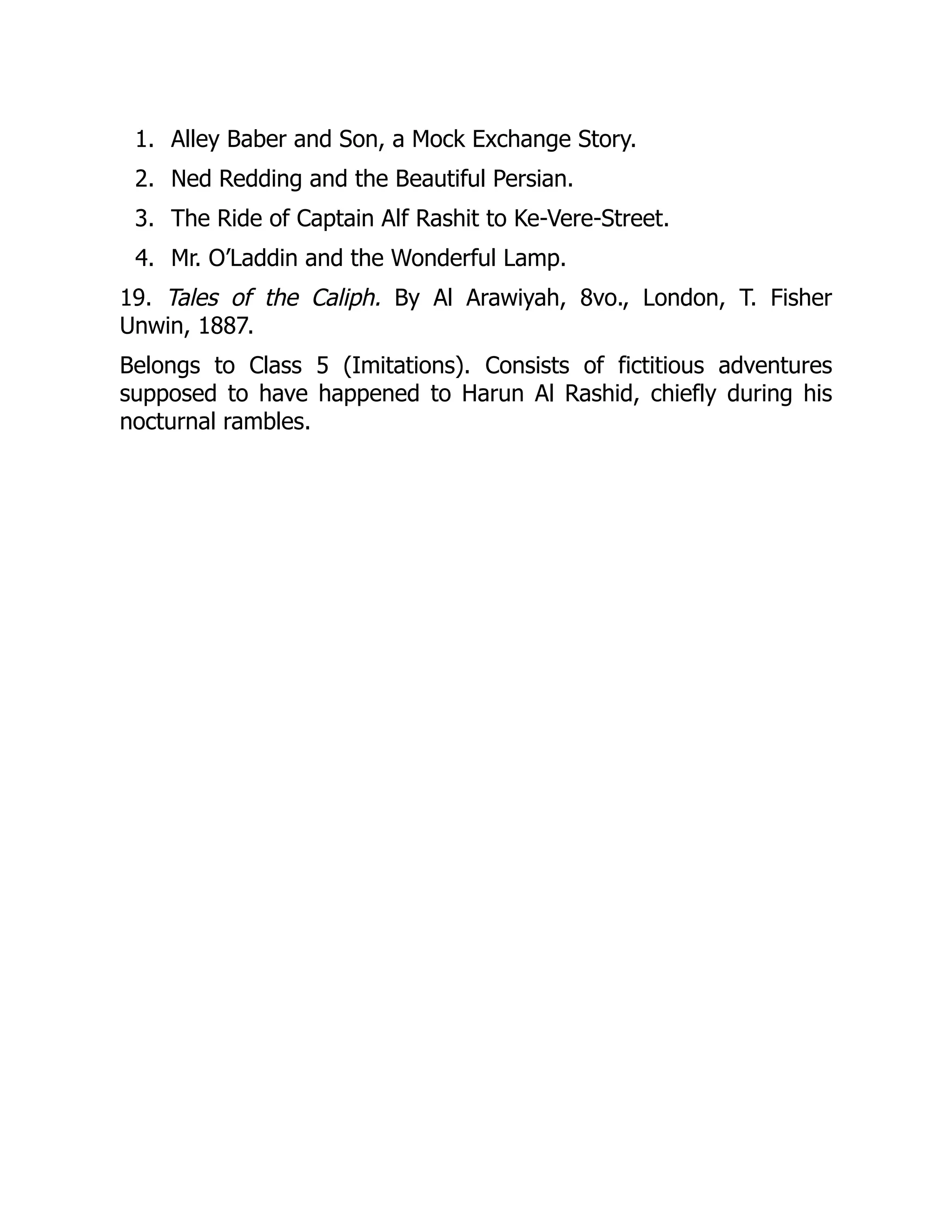 1.
2.
3.
4.
Alley Baber and Son, a Mock Exchange Story.
Ned Redding and the Beautiful Persian.
The Ride of Captain Alf Rashit to Ke-Vere-Street.
Mr. O’Laddin and the Wonderful Lamp.
19. Tales of the Caliph. By Al Arawiyah, 8vo., London, T. Fisher
Unwin, 1887.
Belongs to Class 5 (Imitations). Consists of fictitious adventures
supposed to have happened to Harun Al Rashid, chiefly during his
nocturnal rambles.
 