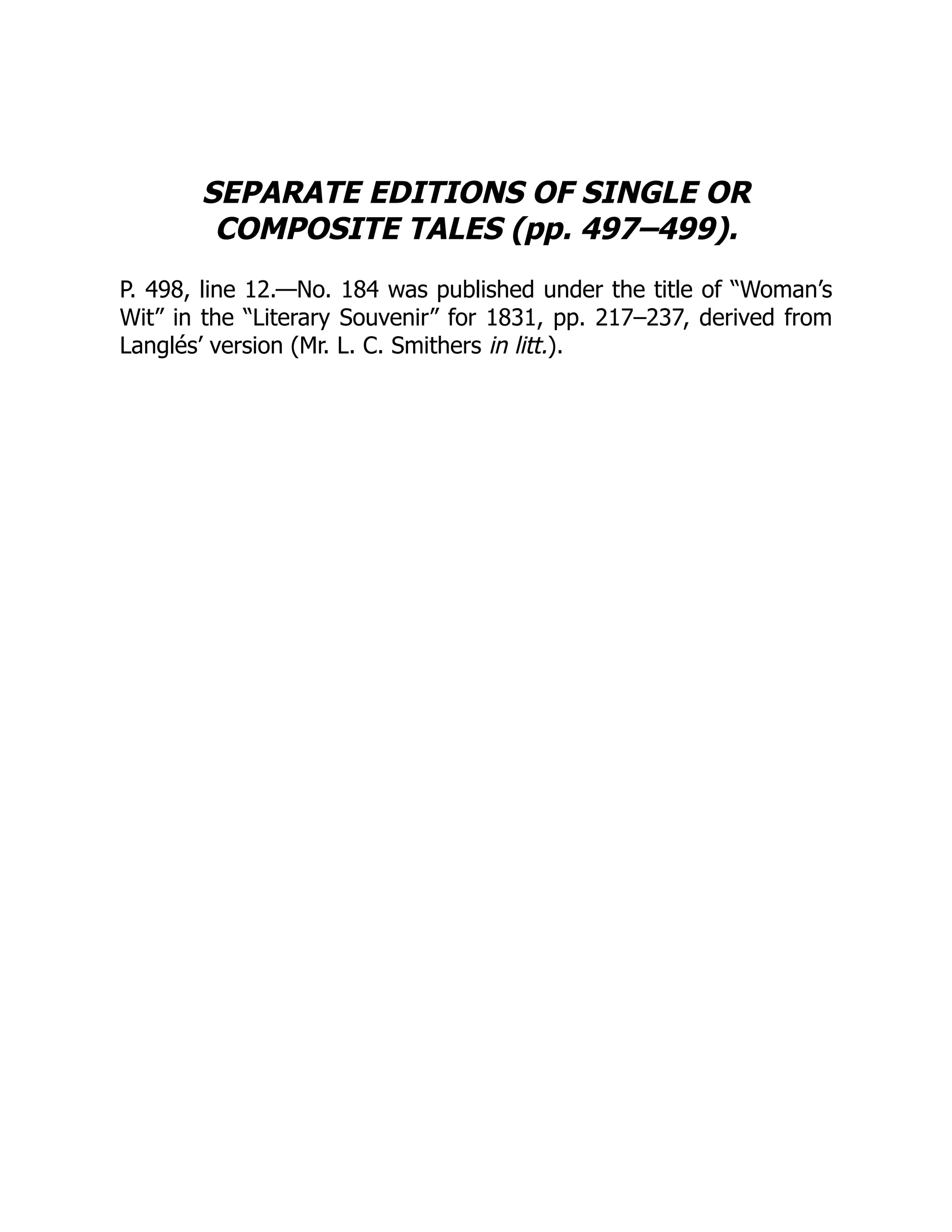 SEPARATE EDITIONS OF SINGLE OR
COMPOSITE TALES (pp. 497–499).
P. 498, line 12.—No. 184 was published under the title of “Woman’s
Wit” in the “Literary Souvenir” for 1831, pp. 217–237, derived from
Langlés’ version (Mr. L. C. Smithers in litt.).
 