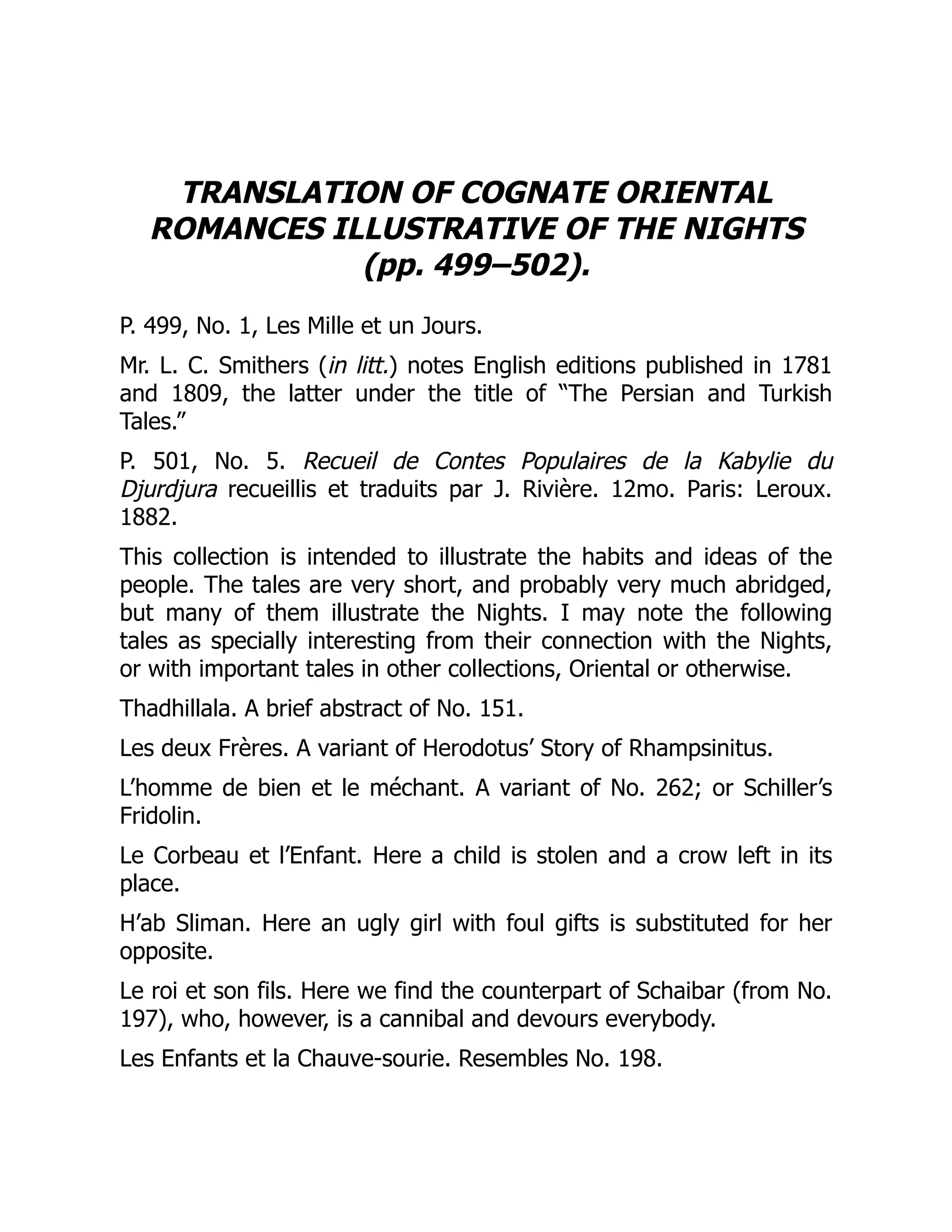 TRANSLATION OF COGNATE ORIENTAL
ROMANCES ILLUSTRATIVE OF THE NIGHTS
(pp. 499–502).
P. 499, No. 1, Les Mille et un Jours.
Mr. L. C. Smithers (in litt.) notes English editions published in 1781
and 1809, the latter under the title of “The Persian and Turkish
Tales.”
P. 501, No. 5. Recueil de Contes Populaires de la Kabylie du
Djurdjura recueillis et traduits par J. Rivière. 12mo. Paris: Leroux.
1882.
This collection is intended to illustrate the habits and ideas of the
people. The tales are very short, and probably very much abridged,
but many of them illustrate the Nights. I may note the following
tales as specially interesting from their connection with the Nights,
or with important tales in other collections, Oriental or otherwise.
Thadhillala. A brief abstract of No. 151.
Les deux Frères. A variant of Herodotus’ Story of Rhampsinitus.
L’homme de bien et le méchant. A variant of No. 262; or Schiller’s
Fridolin.
Le Corbeau et l’Enfant. Here a child is stolen and a crow left in its
place.
H’ab Sliman. Here an ugly girl with foul gifts is substituted for her
opposite.
Le roi et son fils. Here we find the counterpart of Schaibar (from No.
197), who, however, is a cannibal and devours everybody.
Les Enfants et la Chauve-sourie. Resembles No. 198.
 