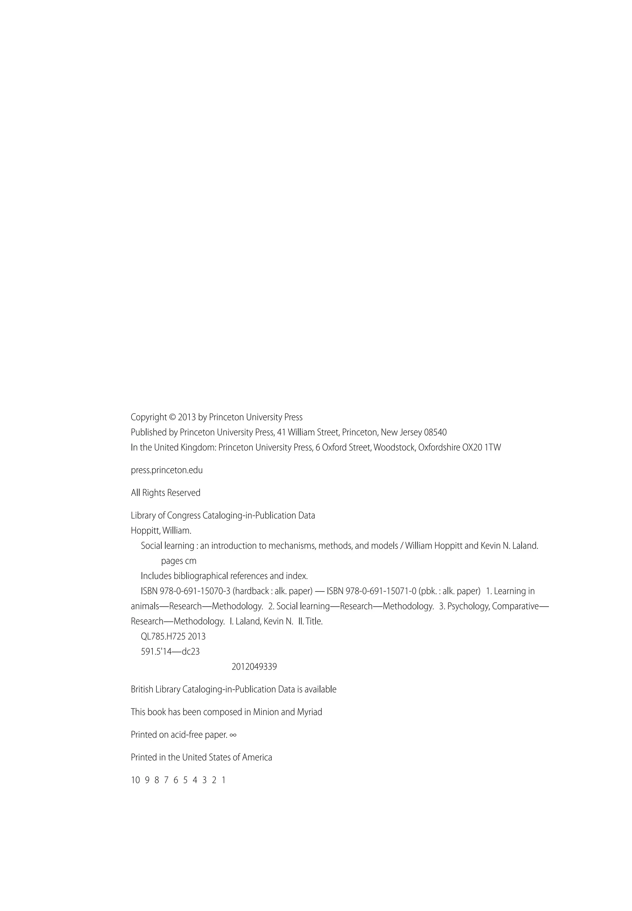 Copyright © 2013 by Princeton University Press
Published by Princeton University Press, 41 William Street, Princeton, New Jersey 08540
In the United Kingdom: Princeton University Press, 6 Oxford Street, Woodstock, Oxfordshire OX20 1TW
press.princeton.edu
All Rights Reserved
Library of Congress Cataloging-in-Publication Data
Hoppitt, William.
Social learning : an introduction to mechanisms, methods, and models / William Hoppitt and Kevin N. Laland.
pages cm
Includes bibliographical references and index.
ISBN 978-0-691-15070-3 (hardback : alk. paper) — ISBN 978-0-691-15071-0 (pbk. : alk. paper) 1. Learning in
animals—Research—Methodology. 2. Social learning—Research—Methodology. 3. Psychology, Comparative—
Research—Methodology. I. Laland, Kevin N. II. Title.
QL785.H725 2013
591.5'14—dc23
2012049339
British Library Cataloging-in-Publication Data is available
This book has been composed in Minion and Myriad
Printed on acid-free paper. ∞
Printed in the United States of America
10 9 8 7 6 5 4 3 2 1
 