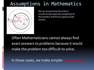 Assumptions in Mathematics
               We can assume that the orbit is
               circular to decrease the complexity of
               the problem and find an approximate
               answer.




Often Mathematicians cannot always find
exact answers to problems because it would
make the problem too difficult to solve.

In these cases, we make simpler assumptions.
 