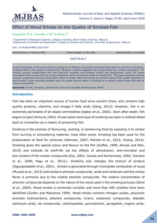 Mediterranean Journal of Basic and Applied Sciences (MJBAS)
Volume 4, Issue 2, Pages 72-82, April-June 2020
ISSN: 2581-5059 www.mjbas.com
72
Effect of Wood Smoke on the Quality of Smoked Fish
Kwaghvihi, O. B.1
, Akombo, P. M.2
& Omeji, S.3
1,2
Department of Biological Sciences, College of Science, Benue State University, Makurdi.
3
Department of Fisheries and Aquaculture, College of Forestry and Fisheries, University of Agriculture, Makurdi.
DOI: 10.46382/MJBAS.2020.4207
Article Received: 27 February 2020 Article Accepted: 25 May 2020 Article Published: 16 June 2020
Introduction
Fish has been an important source of human food since ancient times, and contains high
quality proteins, vitamins, and omega-3 fatty acids (Gang, 2013). However, fish is an
extremely perishable of all staple commodities (Agbon et al., 2002). Soon after death, fish
begins to spoil (Annune,1993). Preservation technique of smoking has been a method dated
back to civilization as a means of preserving fish.
Smoking is the process of flavouring, cooking, or preserving food by exposing it to smoke
from burning or smouldering material; most often wood. Smoking has been used for the
preservation of food for centuries (Rahman, 2007; Petridis et al., 2012; Huong, 2014).
Smoking gives the special colour and flavour to the fish (Duffes, 1999; Alcicek and Atar,
2010) and extends its shelf-life via the effects of dehydration, anti-microbial and
anti-oxidant of the smoke compounds (Eyo, 2001; Goulas and Kontominas, 2005; Visciano
et al., 2008; Pagu et al., 2013;). Smoking also changes the texture of product
(Sigurgisladottir et al., 2001). Smoke is generated through incomplete combustion of wood
(Muyela et al., 2012) and contains phenolic compounds, acids and carbonyls and the smoky
flavor is primarily due to the volatile phenolic compounds. The relative concentration of
phenolic compounds depends on the nature of the wood used in the smoking process (Sérot
et al., 2004). Wood smoke is extremely complex and more than 400 volatiles have been
identified (Guillen and Manzanos 1999). Wood smoke contains nitrogen oxides, polycyclic
aromatic hydrocarbons, phenolic compounds, furans, carbonylic compounds, aliphatic
carboxylic acids, tar compounds, carbohydrates, pyrocatechol, pyrogallols, organic acids,
ABSTRACT
Smoke contributes to fish preservation by acting as an effective antioxidant and bactericidal agent as well as by providing a
protective film on the surface of smoked fish. However, evidence suggests that smoked foods may contain carcinogens. The
smoking process contaminates fish with polycyclic aromatic hydrocarbons (PAHs) and nitrosamines, which are known
carcinogens that increase the risk of gastrointestinal cancer at frequent intake of smoked fish. This paper describes smoking
process, composition of wood, preservation effect of smoke, effect of smoking on nutritive value of fish, health implication of
wood smoke. It also describes possible ways to combat adverse effect of smoking as to obtain a good quality fish safe for
human consumption.
Keywords: Smoke, Smoking, Smoked Fish, Polycyclic Aromatic Hydrocarbons (PAHs).
 